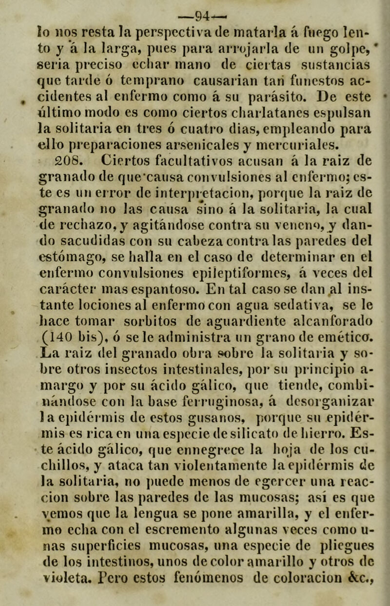 —94— lo nos resta la perspectiva de matarla á fuego len- to y á la larga, pues para arrojarla de un goIi)e, * seria preciso echar mano de ciertas sustancias que tarde ó temprano causarian tari funestos ac- cidentes al enfermo como á su parásito. De este • último modo es como ciertos charlatanes espulsan la solitaria en tres ó cuatro dias, empleando para ello preparaciones arsenicales y mercuriales. 208. Ciertos facultativos acusan á la raiz de granado de que’causa convulsiones al enfermo; es- te es un error de interpretación, porque la raiz de granado no las causa sino á la solitaria, la cual de rechazo, y agitándose contra su veneno, y dan- do sacudidas con su cabeza contra las paredes del estómago, se halla en el caso de determitiar en el enfermo convulsiones épileptiformes, á veces del carácter mas espantoso. En tal casóse dan ^1 ins- tante lociones al enfermo con agua sedativa, se le hace tomar sorbitos de aguardiente alcanforado (140 bis), ó se le administra un grano de emética. La raiz del granado obra sobre la solitaria y so- bre otros insectos intestinales, poi-su principio a- inargo y por su ácido gálico, que tiende, combi- nándose con la base ferruginosa, á desorganizar la epidermis de estos gusanos, jiorque su epider- mis es rica en una especie de silicato de hierro. Es- te ácido gálico, que ennegrece la hoja de los cu- chillos, y ataca tan violentamente laej)idérmis de la solitaria, no puede menos de egcrcer una reac- ción sobre las paredes de las mucosas; así es que vemos que la lengua se pone amarilla, y el enfer- mo echa con el escremento algunas veces como u- nas superficies mucosas, una especie de pliegues de los intestinos, unos de color amarillo y otros de violeta. Pero estos fenómenos de coloración écc.,