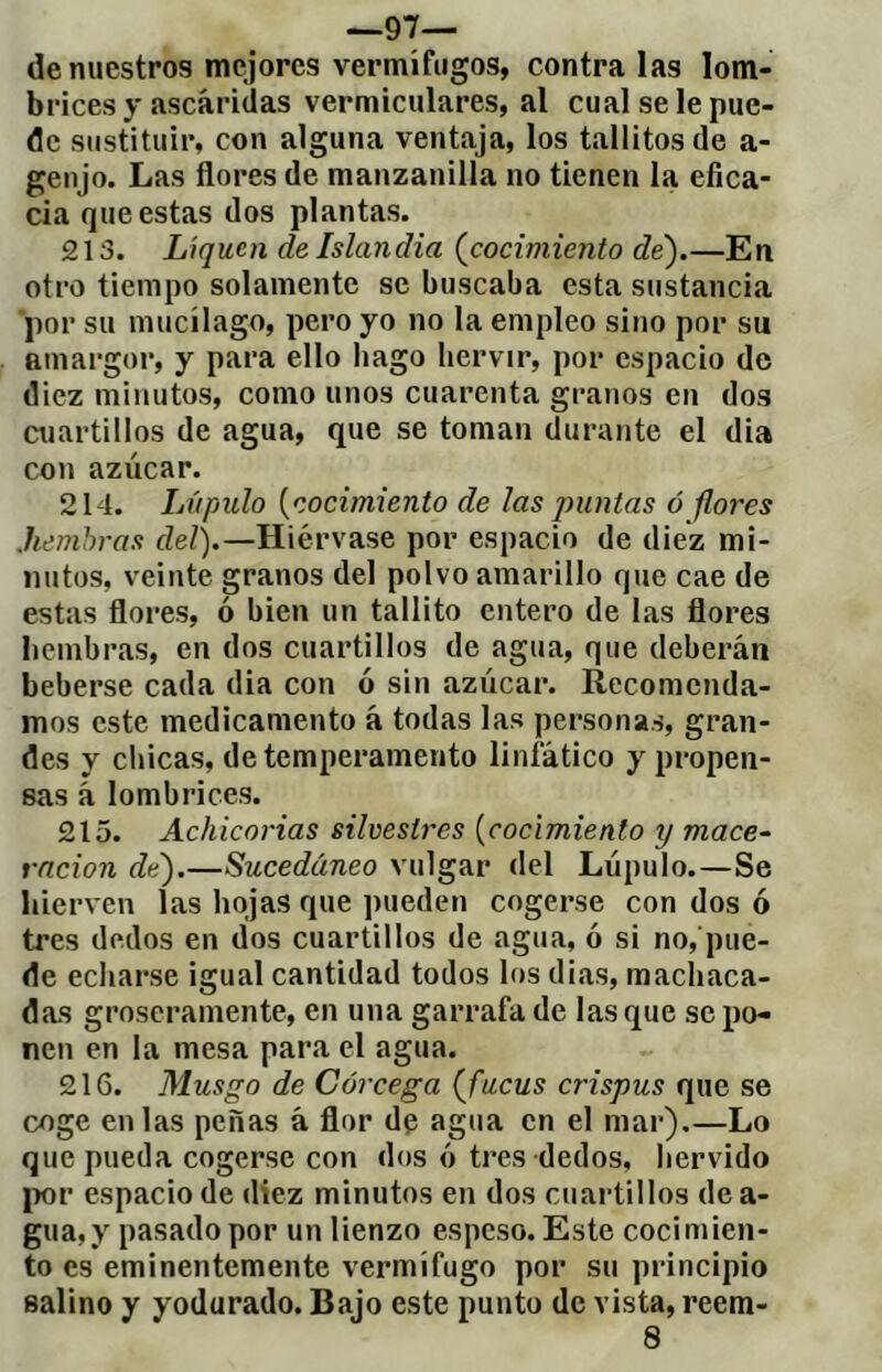 —97— de nuestros mejores vermífugos, contraías lom- brices y ascáridas vermiculares, al cual se le pue- de sustituir, con alguna ventaja, los tallitosde a- genjo. Las flores de manzanilla no tienen la efica- cia que estas dos plantas. 213. Liquen de Islandia (^cocimiento dé).—En otro tiempo solamente se buscaba esta sustancia ■por su mucilago, pero yo no la empleo sino por su amargor, y para ello bago hervir, por espacio de diez minutos, como unos cuarenta granos en dos cuartillos de agua, que se toman durante el dia con azúcar. 214. Lúpulo (cocimiento de ¡as puntas ó flores .hembras del).—Hiérvase por espacio de diez mi- nutos, veinte granos del polvo amarillo que cae de estas flores, ó bien un tallito entero de las flores hembras, en dos cuartillos de agua, que deberán beberse cada dia con ó sin azúcar. Recomenda- mos este medicamento á todas las personas, gran- des y chicas, de temperamento linfático y propen- sas á lombrices. 215. Achicorias silvestres (cocimiento y mace- rncion de).—Sucedáneo vulgar del Lúpulo.—Se hierven las hojas que pueden cogerse con dos ó tres dedos en dos cuartillos de agua, ó si no, pue- de echarse igual cantidad todos los dias, machaca- das groseramente, en una garrafa de las que se po- nen en la mesa para el agua. 216. Musgo de Córcega (fucus crispus que se coge en las peñas á flor de agua en el mar).—Lo que pueda cogerse con dos ó tres dedos, hervido por espacio de diez minutos en dos cuartillos de a- gua,y pasado por un lienzo espeso. Este cocimien- to es eminentemente vermífugo por su principio salino y yodurado. Bajo este punto de vista, reem- 8