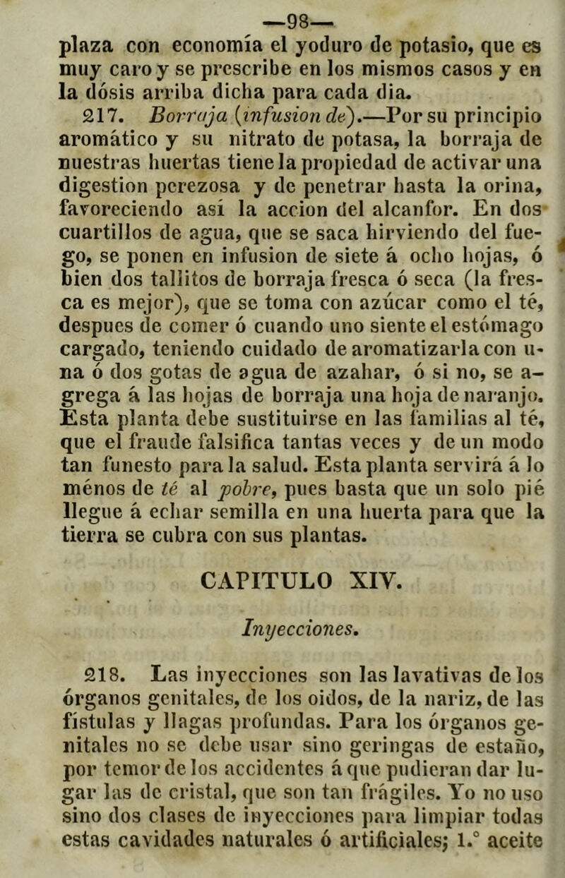 ^ —98— plaza con economía el yoduro de potasio, que es muy caro y se prescribe en los mismos casos y en la dosis arriba dicha para cada dia« £17. Borraja {infusion de).—Por su principio aromático y su nitrato de potasa, la borraja de nuestras huertas tiene la propiedad de activar una digestion perezosa y de penetrar hasta la orina, favoreciendo así la acción del alcanfor. En dos cuartillos de agua, que se saca hirviendo del fue- go, se ponen en infusion de siete á ocho hojas, ó bien dos taliiíos de borraja fresca ó seca (la fres- ca es mejor), que se toma con azúcar como el té, después de comer ó cuando uno siente el estómago cargado, teniendo cuidado de aromatizarla con li- na ó dos gotas de agua de azahar, ó si no, se a- grega à las hojas de borraja una hoja de naranjo. Esta planta debe sustituirse en las familias al té, que el fraude falsifica tantas veces y de un modo tan funesto para la salud. Esta planta servirá á lo ménos de té al pobre, pues basta que un solo pié llegue à echar semilla en una huerta para que la tierra se cubra con sus plantas. CAPITULO XIV. Inyecciones. £18. Las inyecciones son las lavativas de los órganos genitales, de los oidos, de la nariz, de las fístulas y llagas profundas. Para los órganos ge- nitales no se debe usar sino geringas de estaño, por temor de los accidentes á que pudieran dar lu- gar las de cristal, que son tan frágiles. Yo no uso sino dos clases de inyecciones para limpiar todas estas cavidades naturales ó artificialesj l.° aceite