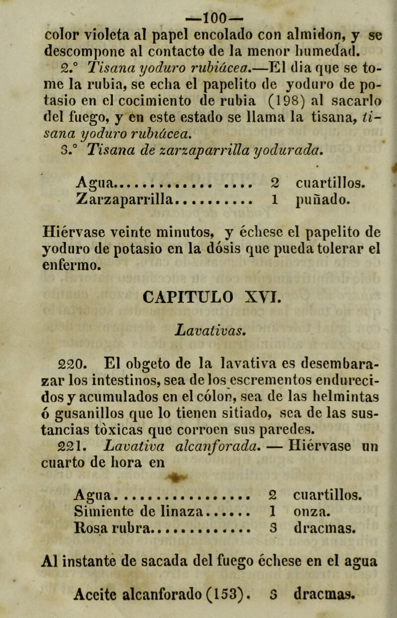 —ÍOO— color violeta al papel encolado con almidón, y se descompone al contacto de la menor humedad. 2.° Tisana yoduro ruhiácea.—El dia qije se to- me la rubia, se echa el papelito de yoduro de po- tasio en el cocimiento de rubia (198) al sacarlo del fuego, y en este estado se llama la tisana, ti- sana yoduro ruhiácea. S.° Tisana de zarzaparrilla yodurada. Agua 2 cuartillos. Zarzaparrilla 1 puñado. Hiérvase veinte minutos, y échese el papelito de yoduro de potasio en la dosis que pueda tolerar el enfermo. CAPITULO XVI. Lavativas. 220. El obgeto de la lavativa es desembara- zar los intestinos, sea délos escrementos endureci- dos y acumulados en el colon, sea de las helmintas ó gusanillos que lo tienen sitiado, sea de las sus- tancias tóxicas que corroen sus paredes. 221. Lavativa alcanforada. — Hiérvase un cuarto de hora en Agua 2 cuartillos. Simiente de linaza 1 onza. Rosa rubra 3 dracmas. Al instante de sacada del fuego échese en el agua Aceite alcanforado (153). S dracmas.