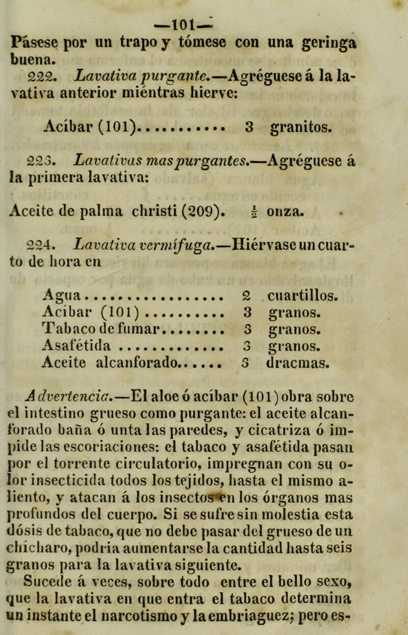 —101— Pásese por un trapo y tómese con una geringa buena. 222. Lavativa purgante.—Agréguese à la la- vativa anterior miéntras hierve; Acíbar (101) 3 granitos. 223. Lavativas mas purgantes.—Agréguese á la primera lavativa: Aceite de palma christi (209). é onza. 224. Lavativa vermífuga.—Hiérvase un cuar- to de hora en Agua 2 cuartillos. Acíbar (101) 3 granos. Tabaco de fumar 3 granos. Asafétida 3 granos. Aceite alcanforado 3 dracmas. A dvertencia.—El aloe ó acíbar (101 ) obra sobre el intestino grueso como purgante: el aceite alcan- forado baña ó unta las paredes, y cicatriza ó im- pide las escoriaciones: el tabaco y asafétida pasan por el torrente circulatorio, impregnan con su o- lor insecticida todos los tejidos, hasta el mismo a- liento, y atacan á los insectoff*Pn los órganos mas profundos del cuerpo. Si se sufre sin molestia esta dosis de tabaco, que no debe pasar del grueso de un chícliaro, podria aumentarse la cantidad hasta seis granos para la lavativa siguiente. Sucede á veces, sobre todo entre el bello sexo, que la lavativa en que entra el tabaco determina un instante el narcotismo y la embriaguez^ pero es-