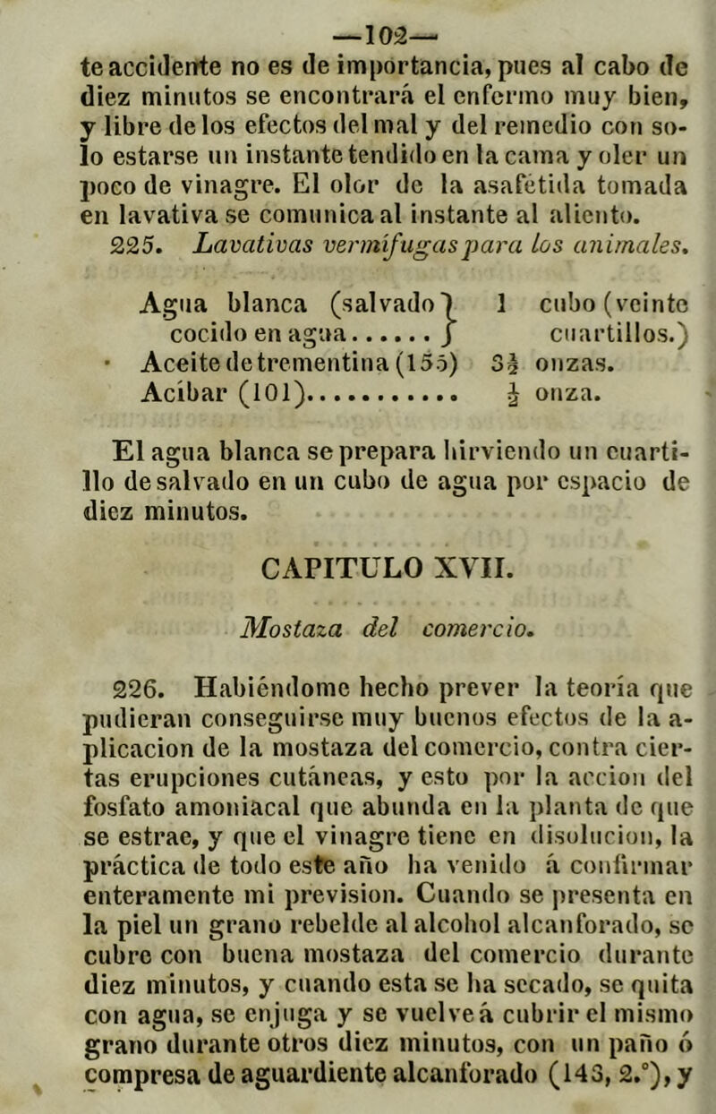 -ios- te accidente no es de importancia, pues aï cabo de diez minutos se encontrará el enfermo muy bien, y libre de los efectos del mal y del remedio con so- lo estarse un instante tendido en la cama y oler un poco de vinagre. El olor de la asafétida tomada en lavativa se comunica al instante al aliento. 225. Lavativas vermífugasj)ara los animales. Agua blanca (salvadol 1 cubo (veinte cocido en agua J cuartillos.) • Aceite de trementina (155) Sé onzas. Acíbar (101) é onza. El agua blanca se prepara hirviendo un cuarti- llo de salvado en un cubo de agua por espacio de diez minutos. CAPITULO XVII. Mostaza del comercio. 226. Habiéndome hecho prever la teoría rpie pudieran conseguirse muy buenos efectos de la a- plicacion de la mostaza del comercio, contra cier- tas erupciones cutáneas, y esto por la acción del fosfato amoniacal que abunda en la planta de que se estrae, y que el vinagre tiene en disolución, la práctica de todo este año ha vetiido á confirmar enteramente mi previsión. Cuando se presenta en la piel un grano rebelde al alcohol alcanforado, se cubre con buena mostaza del comercio durante diez minutos, y cuando esta se ha secado, se quita con agua, se enjuga y se vuelve á cubrir el mismo grano durante otros diez minutos, con un paño ó compresa de aguardiente alcanforado (143, 2.°), y