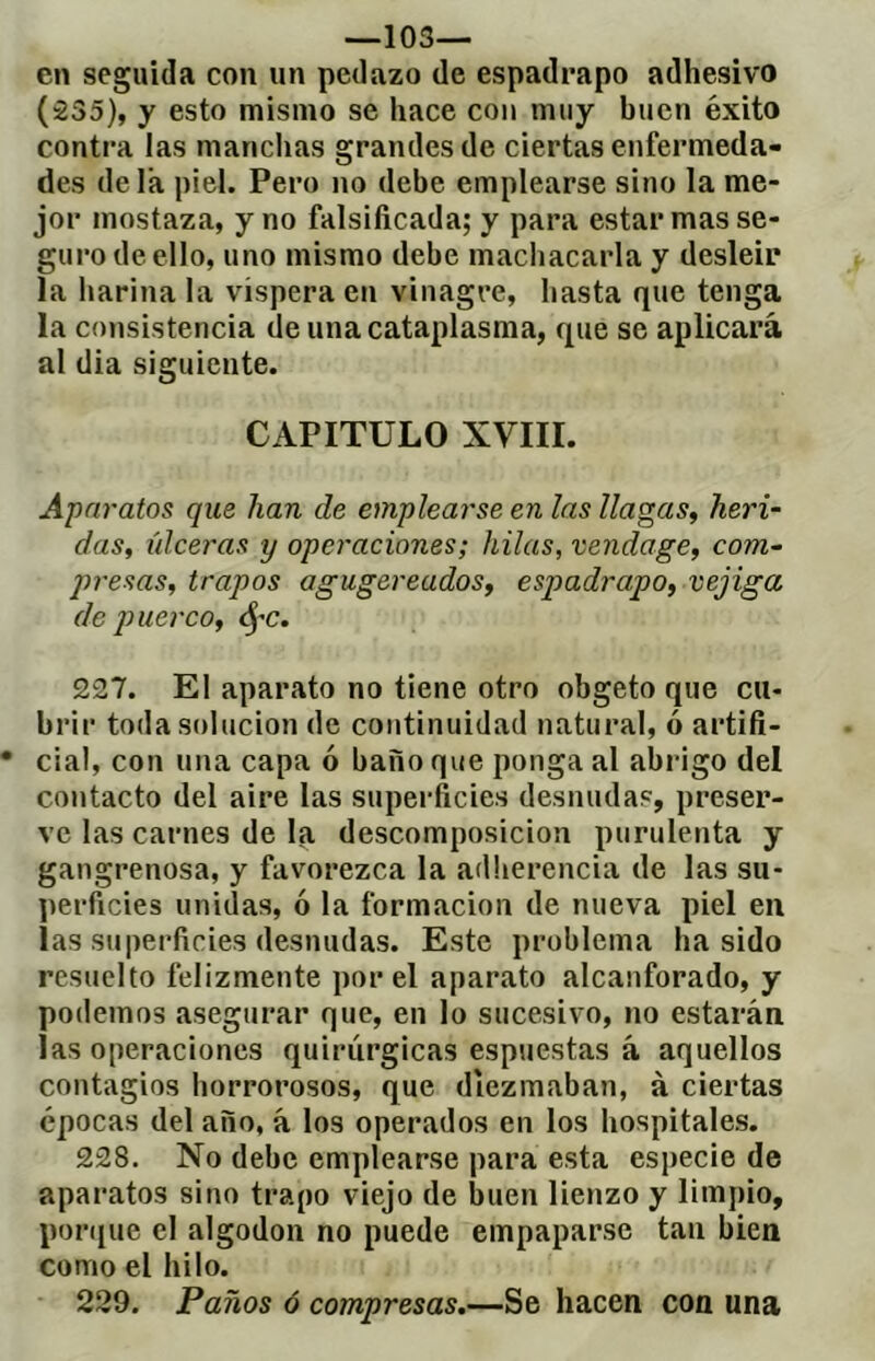 —los- en seguida con un pedazo de espadrapo adhesivo (235), y esto mismo se hace con muy buen éxito contra las manchas grandes de ciertas enfermeda- des déla piel. Pero no debe emplearse sino la me- jor mostaza, y no falsificada; y para estar mas se- guro de ello, uno mismo debe machacarla y desleír la harina la víspera en vinagre, hasta que tenga la consistencia de una cataplasma, que se aplicará al dia siguiente. CAPITULO XVIII. Aparatos que han de emplearse en las llagas^ heri- das, úlceras y operaciones ; hilas, vendage, com- jnesas, trapos agugereados, espadrapo, vejiga de puerco, SfC. 227. El aparato no tiene otro obgeto que cu- brir toda solución de continuidad natural, ó artifi- cial, con una capa ó baño que ponga al abrigo del contacto del aire las superficies desnudas, preser- ve las carnes de la descomposición purulenta y gangrenosa, y favorezca la adherencia de las su- perficies unidas, ó la formación de nueva piel en las superficies desnudas. Este problema ha sido resuelto felizmente por el aparato alcanforado, y podemos asegurar que, en lo sucesivo, no estarán las operaciones quirúrgicas espuestas á aquellos contagios horrorosos, que diezmaban, à ciertas épocas del año, á los operados en los hospitales. 228. No debe emplearse para esta especie de aparatos sino trapo viejo de buen lienzo y limpio, porque el algodón no puede empaparse tan bien como el hilo. 229. Paños ó compresas.—Se hacen con una