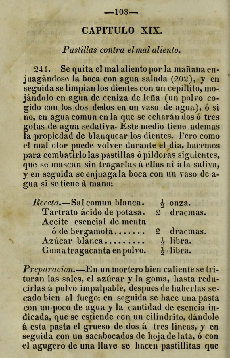 CAPITULO XIX. Pastillas contra el mal aliento. 241. Se quita el mal aliento por la mañana en- juagándose la boca con agua salada (202), y en seguida se limpian los dientes con un cepillito, mo- jándolo en agua de ceniza de leña (un polvo co- gido con los dos dedos en un vaso de agua), ó si no, en agua común en la que se echarán dos ó tres gotas de agua sedativa. Este medio tiene ademas la propiedad de blanquear los dientes. Pero como el mal olor puede volver durante el^dia, hacemos para combatirlo las pastillas ó píldoras siguientes, que se mascan sin tragarlas à ellas ni ála saliva, y en seguida se enjuaga la boca con un vaso de a- gua si se tiene à mano: Receta.—Sal común blanca. ^ onza. Tartrato ácido de potasa. 2 dracmas. Aceite esencial de menta ó de bergamota 2 dracmas. Azúcar blanca ¿ libra. Goma tragacanta en polvo. ¿ libra. Preparación.—En un mortero bien caliente se tri- turan las sales, el azúcar y la goma, hasta redu- cirlas á polvo impalpable, después de haberlas se- cado bien al fuego: en seguida se hace una pasta con un poco de agua y la cantidad de esencia in- dicada, que se estiende con un cilindrito, dándole á esta pasta el grueso de dos á tres líneas, y en seguida con un sacabocados de hoja de lata, ó con el agugero de una llave se hacen pastíllitas que