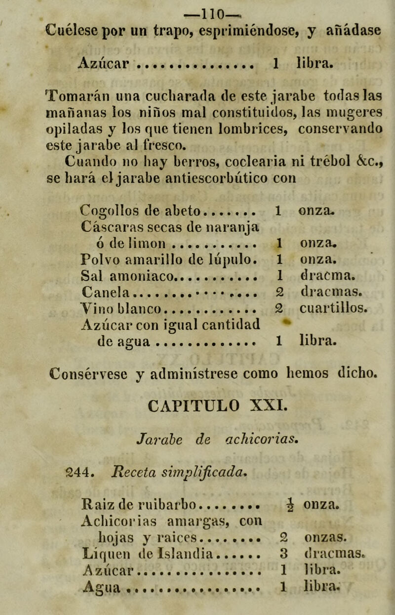 _110_ Cuélese por un trapo, espi imiéndose, y añádase Azúcar 1 libra. Tomarán una cucharada de este jarabe todas las mañanas los niños mal constituidos, las mugeres opiladas y los que tienen lombrices, conservando este jarabe al fresco. Cuando no hay berros, coclearia ni trébol &c., se hará el jarabe antiescorbútico con Cogollos de abeto 1 onza. Cáscaras secas de naranja ó de limon 1 onza. Polvo amarillo de lúpulo. 1 onzíi. Sal amoniaco 1 dracma. Canela 2 dracmas. Vino blanco 2 cuartillos. Azúcar con igual cantidad *■ de agua 1 libra. Consérvese y adminístrese como hemos dicho. CAPITULO XXI. Jarabe de achicorias. 244. Receta simplificada. Raiz de ruibarbo ^ onza. Achicorias amargas, con hojas y raices 2 onzas. Liquen de Islandia 3 dracmas. Azúcar 1 libra. Agua 1 libra.