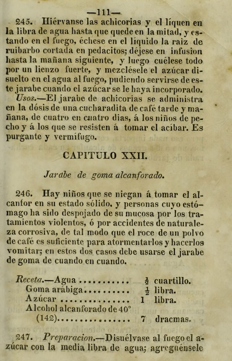 —111— 245. Hiérvanse las achicorias y el liquen en la libra de agua hasta que quede en la mitad, y es- tando en el fuego, éciiese en el líquido la raiz de ruibarbo cortada en pedacitos; déjese en infusion hasta la mañana siguiente, y luego cuélese todo por un lienzo fuerte, y mezclésele el azúcar di- suelto en el agua al fuego, pudiendo servirse de es- te jarabe cuando el azúcar se le haya incorporado. Usos.—El jarabe de achicorias se administra en la dosis de una cucharadita de café tarde y ma- ñana, de cuatro en cjiatro dias, á los niños de pe- cho y á los que se resisten á tomar el acíbar. Es purgante y vermífugo. CAPITULO XXII. Jarabe de goma alcanforado. 246. Hay niños que se niegan á tomar el al- canfor en su estado sólido, y personas cuyo estó- mago lia sido despojado de su mucosa por los tra- tamientos violentos, ó por accidentes de naturale- za corrosiva, de tal modo que el roce de un polvo de café es suficiente para atormentarlos y hacerlos vomitar; en estos dos casos debe usarse el jarabe de goma de cuando en cuando. Receta.—Agua Goma arábiga Azúcar Alcohol alcanforado de 40° (142) h cuartillo, f libra. 1 libra. 7 dracmas. 247. Preparación.—Disuélvase al fuego el a- zúcar con la media libra de agua; agreguénsele