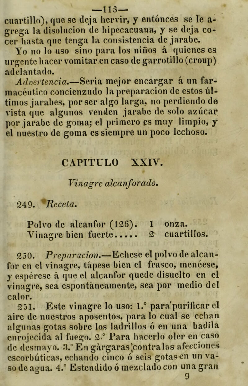 -lis- cuartillo), que se (leja lieinúr, y entonces se le a- grega la disolución de Itipccacuana, y se deja co- cer hasta que tenga la consistencia de jarabe. Yo no lo uso sino para los niños á quienes es urgente hacer vomitar en caso de garrotillo (croup) adelantado. Advertencia.—Seria mejor encargar á un far- macéutico concienzudo la preparación de estos úl- timos jarabes, por ser íilgo larga, no perdiendo de vista que algunos venden jarabe de solo azúcar por jarabe de goma; el primero es muy limpio, y el nuestro de goma es siempre un poco lechoso. CAPITULO XXIV. Vinagre alcanforado. 249. ^Receta. Polvo de alcanfor (126). 1 onza. Vinaigre bien fuerte 2 cuartillos. 250. Preparación.—Echese el polvo de alcan- for en el vinagre, tápese bien el frasco, menéese, y espérese á que el alcanfor quede disuelto en el vinagre, sea espontáneamente, sea por medio del calor. 251. Este vinagre lo uso: l.° para’purificar el aire de nuestros aposentos, para lo cual se eciian algunas gotas sobre los ladrillos ó en una badila enrojecida al fuego. 2 ° Para hacerlo oler en caso de desmayo. .3.° En gárgaras (contraías afecciones escorbúticas, ecliando cinco ó seis gotas en un va- so de agua. 4.° Estendido ó mezclado con una gran