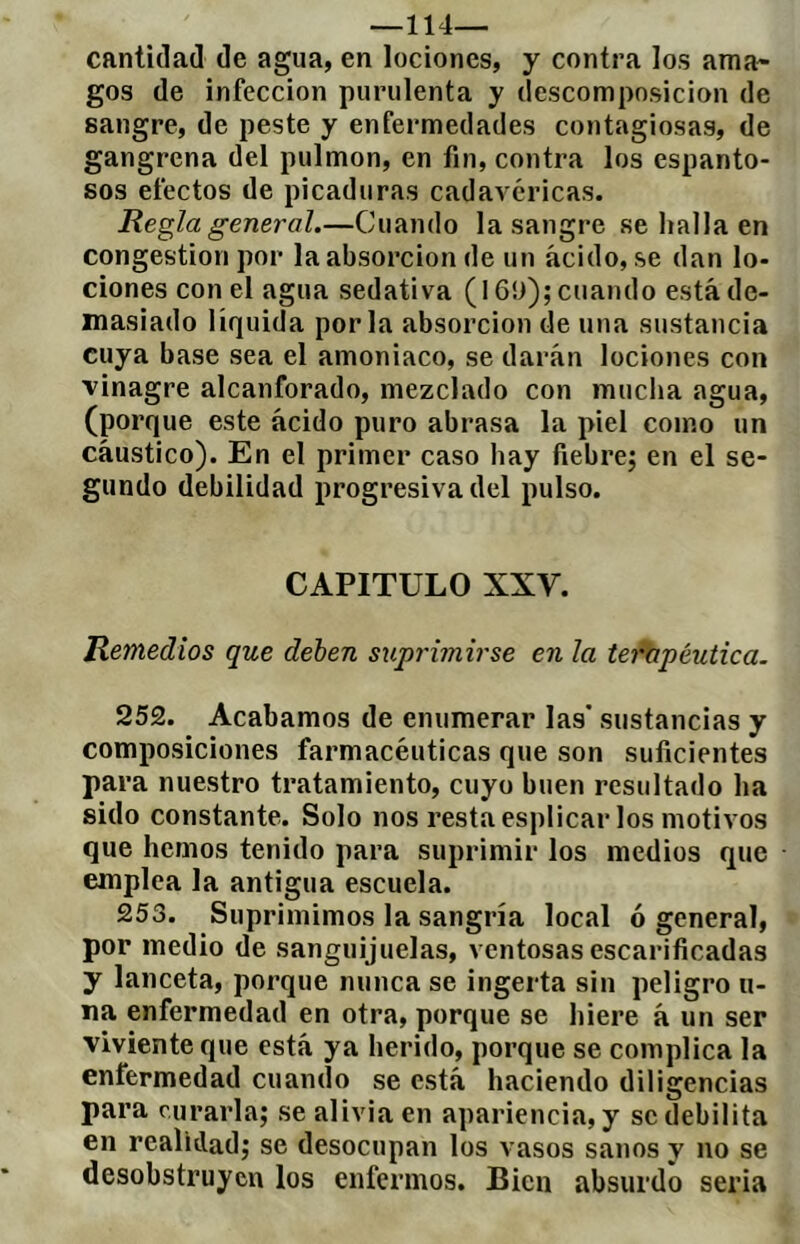 —114— cantidad de agua, en lociones, y contra los ama- gos de infección purulenta y descomposición de sangre, de peste y enfermedades contagiosas, de gangrena del pulmón, en fin, contra los espanto- sos efectos de picaduras cadavéricas. Regla general.—Cuando la sangre se halla en congestion por la absorción de un ácido, se dan lo- ciones con el agua sedativa (16!>); cuando está de- masiado liquida por la absorción de una sustancia cuya base sea el amoniaco, se darán lociones con vinagre alcanforado, mezclado con mucha agua, (porque este ácido puro abrasa la piel como un cáustico). En el primer caso hay fiebre; en el se- gundo debilidad progresiva del pulso. CAPITULO XXV. Remedios que deben suprimirse en la tefhpéutica. 252. Acabamos de enumerar las’ sustancias y composiciones farmacéuticas que son suficientes para nuestro tratamiento, cuyo buen resultado ha sido constante. Solo nos resta esplicar los motivos que hemos tenido para suprimir los medios que emplea la antigua escuela. 253. Suprimimos la sangría local ó general, por medio de sanguijuelas, ventosas escarificadas y lanceta, porque nunca se ingerta sin peligro ti- na enfermedad en otra, porque se hiere á un ser viviente que está ya herido, porque se complica la enfermedad cuando se está haciendo diligencias para curarla; se alivia en apariencia, y se debilita en realidad; se desocupan los vasos sanos y no se desobstruyen los enfermos. Bien absurdo seria