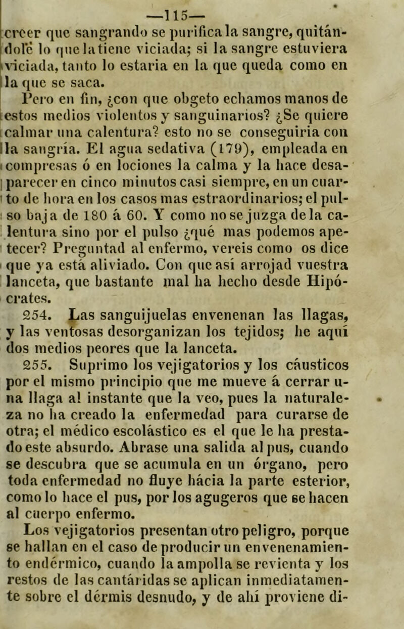 —115— ctTer que sangrando se purifica la sangre, quitán- idorè lo í|uclat¡cne viciada; si la sangre estuviez’a iAÍciada, tanto lo estaría en la que queda como en lia que se saca. l’ci'o en fin, ¿con que obgeto echamos manos de iestos medios violentos y sanguinarios'? ¿Se quiere 1 calmar una calentura? esto no se conseguiria con lia sangría. El agua sedativa (l79), empleada en (compi'csas ó en lociones la calma y la hace desa- ] parecer en cinco minutos casi siempre, en un cuar- 1 to de hora en tos casos mas estraordinarios; el pul- so baja de 180 á 60. Y como nose juzga déla ca- lentui-a sino por el pulso ¿qué mas podemos ape- tecer? Preguntad al enfermo, vereis como os dice ■ que ya está aliviado. Con que así arrojad vuestra lanceta, que bastante mal ha hecho desde Hipó- crates. 254. lias sanguijuelas envenenan las llagas, y las ventosas desorganizan los tejidos; he aquí dos medios peores que la lanceta. 255. Suprimo los vejigatorios y los cáusticos por el mismo principio que me mueve á cerrar li- na llaga al instante que la veo, pues la naturale- za no ha creado la enfermedad para curarse de otra; el médico escolástico es el que le ha presta- do este absurdo. Abrase una salida al pus, cuando se descubra que se acumula en un órgano, pero toda enfermedad no fluye hácia la parte esterior, como lo hace el pus, por los agugeros que se hacen al cuerpo enfermo. Los vejigatorios presentan otro peligro, porque se hallan en el caso de producir un envenenamien- to endérmico, cuando la ampolla se revienta y los restos de las cantái idas se aplican inmediatamen- te sobre el dermis desnudo, y de ahí proviene di-