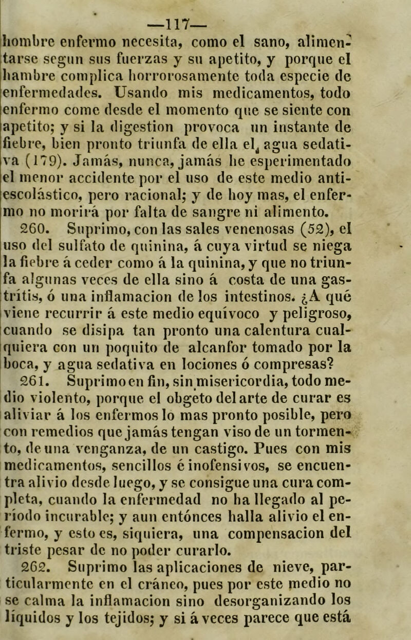 —117— hombre enfermo necesita, como el sano, alimen- tarse segiin sus fuerzas y su apetito, y porque el Itambre complica horrorosamente toda especie de enfermedades. Usando mis medicamentos, todo enfermo come desde el momento que se siente con apetito; y si la digestion provoca un instante de fiebre, bien pronto triunfa de ella el^ agua sedati- va (179). Jamás, nunca, jamás he esperimentado el menor accidente por el uso de este medio anti- escolástico, pero racional; y de hoy mas, el enfer- mo no morirá por falta de sangre ni alimento. 260. Suprimo, con las sales venenosas (52), el uso del sulfato de quinina, á cuya virtud se niega la fiebre á ceder como á la quinina, y que no triun- fa algunas veces de ella sino á costa de una gas- tritis, ó una inflamación de los intestinos. ¿A qué viene recurrir á este medio equívoco y peligroso, cuando se disipa tan pronto una calentura cual- Iquiera con un poquito de alcanfor tomado por la iboca, y agua sedativa en lociones ó compresas? 261. Suprimo en fin, sin misericordia, todo me- dio violento, porque el obgeto del arte de curar es aliviar á los enfermos lo mas pronto posible, pero con remedios que jamás tengan viso de un tormen- to, de una venganza, de un castigo. Pues con mis medicamentos, sencillos é inofensivos, se encuen- tra alivio desde luego, y se consigue una cura com- pleta, cuando la enfermedad no ha llegado al pe- ríodo incurable; y aun entonces halla alivio el en- fermo, y esto es, siquiera, una compensación del triste pesar de no poder curarlo. 262. Suprimo las aplicaciones de nieve, par- ticularmente en el cráneo, pues por este medio no se calma la inflamación sino desorganizando los líquidos y los tejidos; y si aveces parece que está