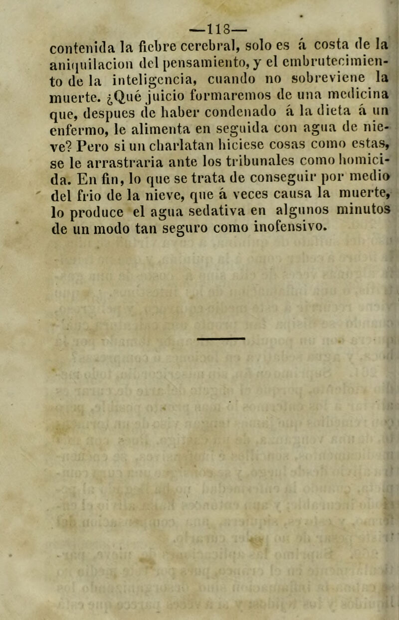 contenida la fiebre cerebral, solo es á costa de la anbiuilacion del pensamiento, y el embrutecimien- to de la inteligencia, cuando no sobreviene la muerte. ¿Qué juicio formaremos de una medicina que, después de haber condenado á la dieta á un enfermo, le alimenta en seguida con agua de nie- ve? Pero si un charlatan hiciese cosas como estas, se le arrastrarla ante los tribunales como homici- da. En fin, lo que se trata de conseguir por medio ' del frió de la nieve, que á veces causa la muerte, lo produce el agua sedativa en algunos minutos de un modo tan seguro como inofensivo.