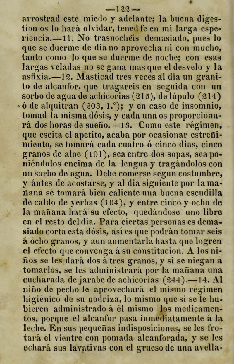 —122 — arrostrad este miedo y adelante; la buena diges- tion os lo hará olvidar, tened fe en mi larga espe- riencia.—11. No trasnochéis demasiado, pues lo que se duerme de diano aprovecha ni con mucho, tanto como lo que se duerme de noche; con esas largas veladas no se gana masque el desvelo y la asfixia.—12. Masticad tres veces al dia un grani- to de alcanfor, que tragareis en seguida con un sorbo de agua de achicorias (215), de lúpulo (214) 'ó de alquitrán (203, 1.°); y en caso de insomnio, tomad la misma dosis, y cada una os proporciona- rá dos horas de sueño.—15. Como este régimen, que escita el apetito, acaba por ocasionar estreñi- miento, se tomará cada cuatro ó cinco dias, cinco granos de aloe (lOl), sea entre dos sopas, sea po- niéndolos encima de la lengua y tragándolos con un sorbo de agua. Debe comerse seguu costumbre, y ántes de acostarse, y al dia siguiente por lama- nana se tomará bien caliente una buena escudilla (le caldo de }erbas (104), y entre cinco y ocho de la mañana hará su efecto, quedándose uno libre en el resto del dia. Para ciertas personas es dema- siado corta esta dosis, así es que podrán tomar seis á ocho granos, y aun aumentarla hasta que logren el efecto que convenga ásu constitución. A los ni- ños se les dará dos átres granos, y si se niegan à tomarlos, se les administrará por la mañana una cucharada de jarabe de achicorias (244).—14. Al niño de pecho le aprovechará el mismo régimen higiénico de su nodriza, lo mismo (|uesi se le hu- bieren administrado á él mismo los medicamen- tos, porque el alcanfor pasa inmediatamente á la leche. En sus pequeñas indisposiciones, se les fro- tará el vientre con pomada alcanforaíla, y se les echará sus lavativas con el grueso de una avella-