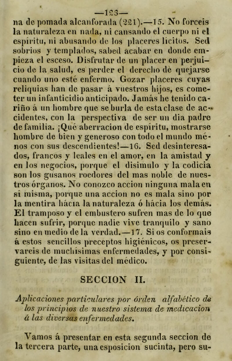 na (le pomada alcanforada (221).—15. No forcéis la naturaleza en nada, ni cansando el cuerpo ni el espíritu, ni abosando de los placeros lícitos. Sed sobrios y templados, sabed acabar en donde em- pieza el esceso. Disfrutar de un placer en perjui- cio de la salud, es ])crder el derecbo de quejarse cuando uno esté enfermo. Gozar placeres cuyas reliquias han de pasar á vuestros hijos, es come- ter un infanticidio anticipado. Jamás he tenido ca- riño á un hombre que se burla de esta clase de ac- cidentes, con la perspectiva de ser un dia padre de familia. ¡Qué aberración de espíritu, mostrarse hombre de bien y generoso con todo el mundo mé- nos con sus descendientes!—16. Sed desinteresa- dos, francos y leales en el amor, en la amistad y en los negocios, porque el disimulo y la codicia son los gusanos roedores del mas noble de nues- tros órganos. No conozco acción ninguna mala en sí misma, porque una acción no es mala sino por la mentira hacia la naturaleza ó hacia los demás. El tramposo y el embustero sufren mas de lo que hacen sufrir, poríjue nadie vive tranquilo y sano sino en medio de la verdad.—17. Si os conformais ft estos sencillos preceptos higiénicos, os preser- vareis de muchísimas enfermedades, y por consi- guiente, de las visitas del médico. SECCION II. Ajüicaciones particulares por orden alfabético da los principios de nuestro sistema de medicación ú las diversas enfermedades. Vamos á presentar en esta segunda sección de la tercera parte, una csposicion sucinta, pero su-