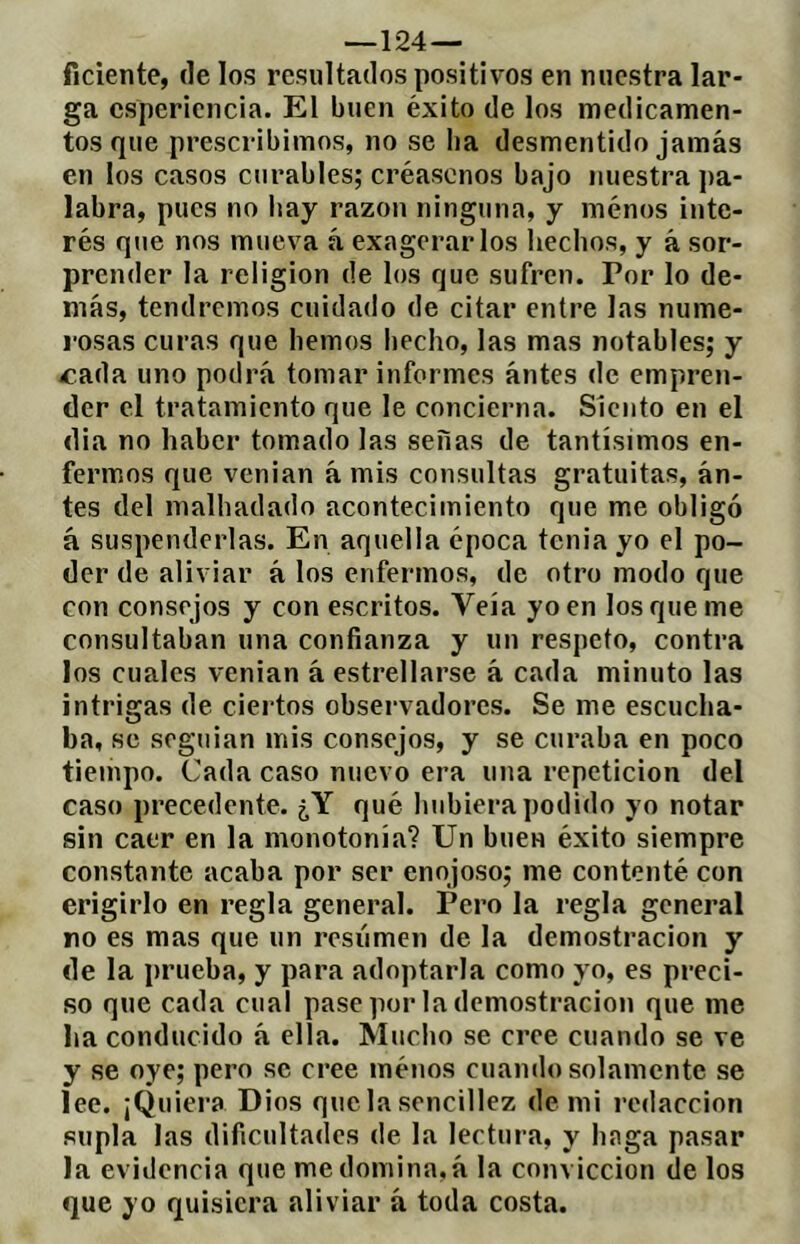 —124 — ficiente, de los resultados positivos en nuestra lar- ga cspericncia. El buen éxito de los medicamen- tos que prescribimos, no se ba desmentido jamás en los casos curables; créasenos bajo nuestra ])a- labra, pues no liay razón ninguna, y ménos inte- rés que nos mueva á exagerarlos hechos, y á sor- prender la religion de los que sufren. Por lo de- más, tendremos cuidado de citar entre las nume- rosas curas que hemos hecho, las mas notables; y í'.ada uno podrá tomar informes ántes de empren- der el tratamiento que le concierna. Siento en el dia no haber tomado las señas de tantísimos en- fermos que venian á mis consultas gratuitas, án- tes del malhadado acontecimiento que me obligó á suspenderlas. En aquella época tenia yo el po- der de aliviar á los enfermos, de otro modo que con consejos y con escritos. Veía yo en los que me consultaban una confianza y un respeto, contra los cuales venian á estrellarse á cada minuto las intrigas de ciertos observadores. Se me escucha- ba, se soguian mis consejos, y se curaba en poco tiempo. Cada caso nuevo era una repetición del caso precedente. ¿Y qué hubiera podido yo notar sin caer en la monotonía? Un buen éxito siempre constante acaba por ser enojoso; me contenté con erigirlo en regla general. Pero la regla general no es mas que un resiimen de la demostración y de la prueba, y para adoptarla como yo, es preci- so que cada cual pase por la demostración que me ha conducido á ella. Mucho se cree cuando se ve y se oye; pero se cree ménos cuando solamente se lee. ¡Quiera Dios quelasencillez demi re<laccion supla las dificultades de la lectura, y haga pasar la evidencia que me domina, á la convicción de los que yo quisiera aliviar á toda costa.