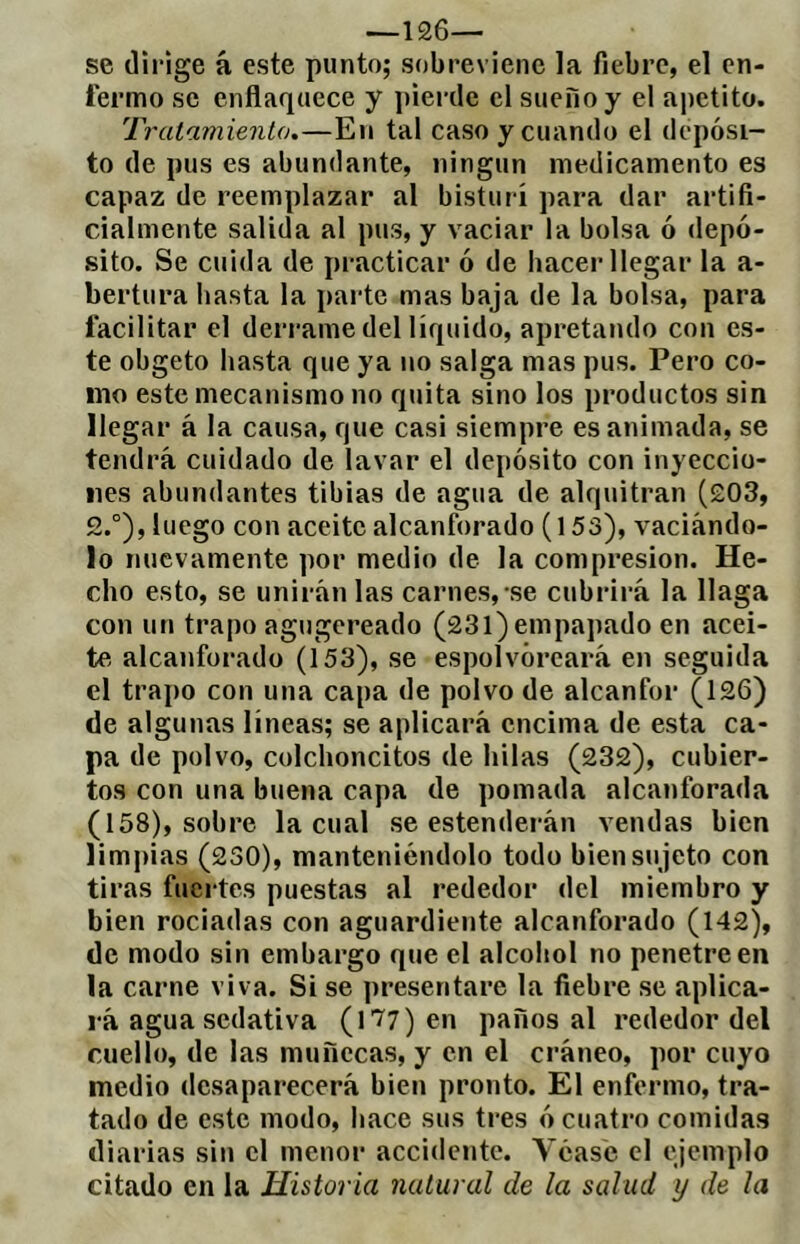 —126— se dirige á este punto; sobreviene la fiebre, el en- fermo se enflaquece y pierde el sueiioy el apetito. Tratamiento.—En tal caso y cuando el depósi- to de pus es abundante, ningún medicamento es capaz de reemplazar al bisturí para dar artifi- cialmente salida al pus, y vaciar la bolsa ó depó- sito. Se cuida de practicar ó de hacer llegar la a- bertura hasta la parte mas baja de la bolsa, para facilitar el derrame del líquido, apretando con es- te obgeto hasta que ya no salga mas pus. Pero co- mo este mecanismo no quita sino los productos sin llegar á la causa, que casi siempre es animada, se tendrá cuidado de lavar el depósito con inyeccio- nes abundantes tibias de agua de alquitrán (203, 2.°), luego con aceite alcanforado (153), vaciándo- lo nuevamente por medio de la compresión. He- cho esto, se unirán las carnes,-se cubrirá la llaga con un trapo agugereado (231) empapado en acei- te alcanforado (153), se espolvoreará en seguida el trapo con una capa de polvo de alcanfor (126) de algunas líneas; se aplicará encima de esta ca- pa de polvo, colchoncitos de hilas (232), cubier- tos con una buena capa de pomada alcanforada (158), sobre la cual se estenderán vendas bien limpias (230), manteniéndolo todo bien su jeto con tiras fuertes puestas al rededor del miembro y bien rociadas con aguardiente alcanforado (142), de modo sin embargo que el alcohol no penetre en la carne viva. Si se presentare la fiebre se aplica- rá agua sedativa (177) en paños al rededor del cuello, de las muñecas, y en el cráneo, por cuyo medio desaparecerá bien pronto. El enfermo, tra- tado de este modo, hace sus tres ó cuatro comidas diarias sin el menor accidente. Véase el ejemplo citado en la Historia natural de la salud y de la