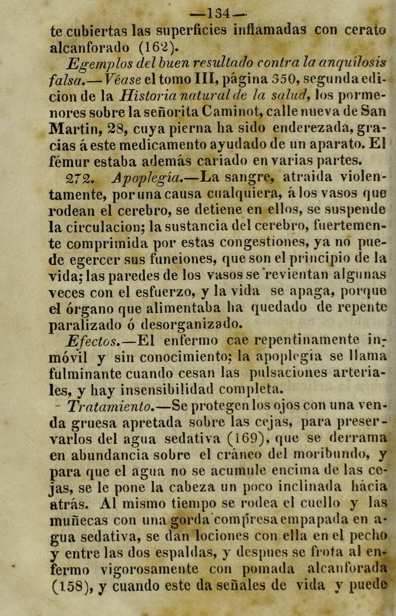 —134 — te cubiertas las superficies inflamadas con cerato alcanforado (162). Egemplos del buen resultado contra la anquílosis falsa.—Véase el tomo III, página 350, segunda edi- ción de la Historia natural de la salud, los porme- nores sobre la señorita Caminot, calle nueva de San Martin, 28, cuya pierna ha sido enderezada, gra- cias áeste medicamento ayudado de un aparato. El fémur estaba además cariado en varias partes. 272. Jpnplegía.—La sangre, atraída violen- tamente, por una causa cualquiera, álos vasos que rodean el cerebro, se detiene en ellos, se suspende la circulación; la sustancia del cerebro, fuertemen- te comprimida por estas congestiones, ya no pue- de egercer sus funeiones, que son el pidncipio de la vida; las paredes de los vasos se revientan algunas veces con el esfuerzo, y la vida se apaga, porque el órgano que alimentaba ba quedado de repente paralizado ó desorganizado. Efectos.—El enfermo cae repentinamente in.- móvil y sin conocimiento; la apoplcgia se llama fulminante cuando cesan las pulsaciones arteria- les, y hay insensibilidad completa. Tratajniento.—Se protegen los ojos con una ven- da gruesa apretada sobre las cejas, para preser- varlos del agua sedativa (169), que se derrama en abundancia sobre el cráneo del moribundo, y para que el agua no se acumule encima tle las ce- jas, se le pone la cabeza un poco inclinada bácia atrás. Al mismo tiempo se rodea el cuello y las muñecas con una gorda'comprcsaempapada en a- gua sedativa, se dan lociones con ella en el pecho y entre las dos espaldas, y después se frota al en- fermo vigorosamente con pomada alcanforada (158), y cuando este da señales de vida y puedo