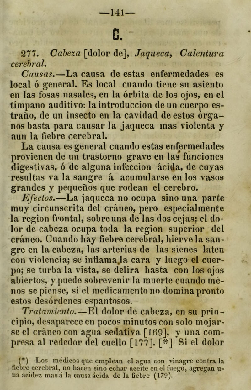 — 141— C. 277. Cabeza [dolor de], Jaqueca^ Calentura cerebral. Causas.—La causa de estas enfermedades es local ó general. Es local cuando tiene su asiento en las fosas nasales, en la órbita de los ojos, en el tímpano auditivo: la introducción de un cuerpo es- traño, de un insecto en la cavidad de estos órga- nos basta para causar la jaqueca mas violenta y aun la fiebre cerebral. La causa es general cuando estas enfermedades provienen de un trastorno grave en las funciones digestivas, ó de alguna infección acida, de cuyas resultas va la sangre á acumularse en los vasos grandes y pequeños que rodean el cerebro. Efectos.—La jaqueca no ocupa sino una parte muy circunscrita del cráneo, pero especialmente la región frontal, sobre una de las dos cejas; el do- lor de cabeza ocupa toda la región superior del cráneo. Cuando hay fiebre cerebral, hiérvela san- gre en la cabeza, las arterias de las sienes laten con violencia; se inflamaba cara y luego el cuer- po; se turba la vista, se delira hasta con los ojos abiertos, y puede sobrevenir la muerte cuando mé- nos se piense, si el medicamento no domina pronto estos desórdenes espantosos. Tratamiento.—El dolor de cabeza, en su prin- cipio, desaparece en pocos minutos con solo mojar- se el cráneo con agua sedativa [169], y una com- presa al rededor del cuello [177]. [*] Si el dolor (•) Los médicos que emplean el a®iia con vinagre contra la fiebre cerebral, no hacen sino echar aceite en el fuego, agregan u- na acidez masá la causa acida de la fiebre (179).