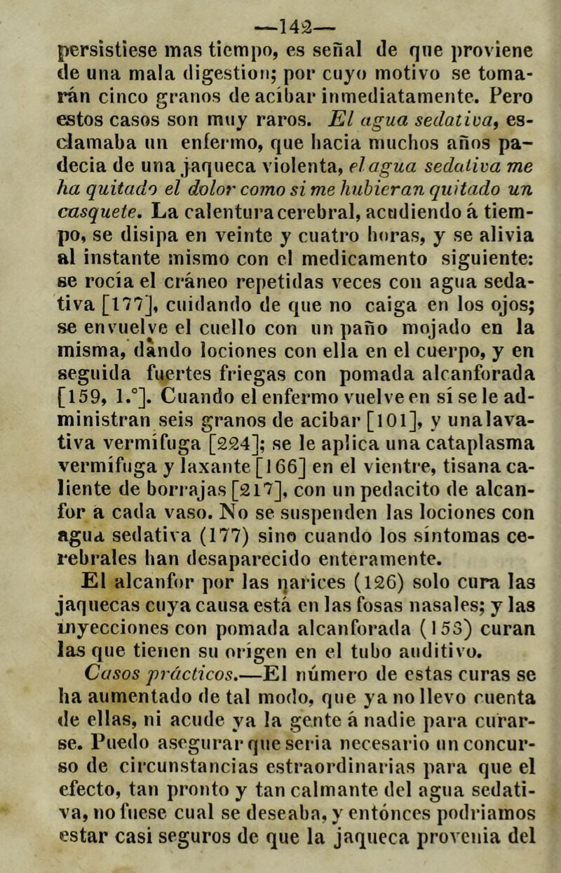 persistiese mas tiempo, es señal de que proviene de una mala digestión; por cuyo motivo se toma- rán cinco granos de acíbar inmediatamente. Pero estos casos son muy raros. El agua sedativa, es- clamaba un eníeiano, que hacia muchos años pa- decía de una jaqueca violenta, élagua sedativa me ha quitado el dolo;' como si me hubieran quitado un casquete. La calentura cerebral, acudiendo á tiem- po, se disipa en veinte y cuatro horas, y se alivia al instante mismo con el medicamento siguiente: se rocía el cráneo repetidas veces con agua seda- tiva [177], cuidando de que no caiga en los ojos; se envuelve el cuello con un paño mojado en la misma, dando lociones con ella en el cuerpo, y en seguida fuertes friegas con pomada alcanforada [159, 1.°]. Cuando el enfermo vuelve en sí se le ad- ministran seis granos de acibar [lOl], y unalava- tiva vermífuga [224]; se le aplica una cataplasma vermífuga y laxante [166] en el vientre, tisana ca- liente de borrajas [2i7], con un pedacito de alcan- for á cada vaso. No se suspenden las lociones con agua sedativa (177) sino cuando los síntomas ce- rebrales han desaparecido enteramente. El alcanfor por las qarices (126) solo cura las jaquecas cuya causa está en las fosas nasales; y las inyecciones con pomada alcanforada (153) curan las que tienen su origen en el tubo auditivo. Casos prácticos.—El número de estas curas se ha aumentado de tal modo, que ya no llevo cuenta de ellas, ni acude ya la gente á nadie para curar- se. Puedo asegurar que seria necesario un concur- so de circunstancias estraordinarias para que el efecto, tan pronto y tan calmante del agua sedati- va, no fuese cual se deseaba, y entonces podríamos estar casi seguros de que la jaqueca provcuia del