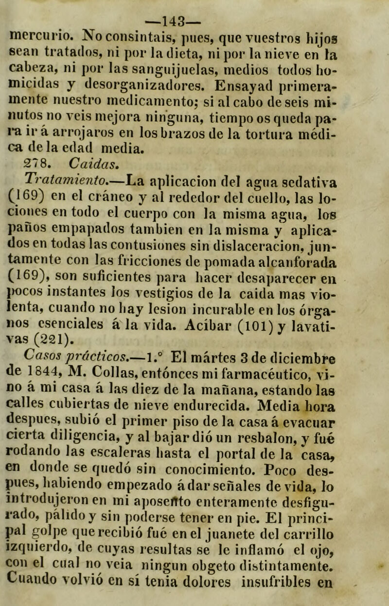 —143— mercurio. No consintáis, pues, qucAniestros hijos sean tratados, ni por la dieta, ni por la nieve en la cabeza, ni por las sanguijuelas, medios todos ho- micidas y desorganizadores. Ensayad primera- mente nuestro medicamento; si al cabo de seis mi- nutos no veis mejora ninguna, tiempo os queda pa- i’a ir á arrojaros en los brazos de la tortura médi- ca de la edad media. 278. Caídas. Tratamiento.—La aplicación del agua sedativa (169) en el cráneo y al rededor del cuello, las lo- ciones en todo el cuerpo con la misma agua, los paños empapados también en la misma y aplica- dos en todas las contusiones sin dislaceracion, jun- tamente con las fricciones de pomada alcanforada (169), son suficientes para hacer desaparecer en |K)cos instantes los vestigios de la caída mas vio- lenta, cuando no hay lesión incurable en los órga- nos esenciales á la vida. Acíbar (101) y lavati- vas (221). Casos prácticos.—1.° El m.ártes 3 de diciembre de 1844, M. Collas, entonces mi farmacéutico, vi- no á mi casa á las diez de la mañana, estando las calles cubiertas de nieve endurecida. Media hora después, subió el primer piso de la casa á evacuar cierta diligencia, y al bajar dió un resbalón, y fué rodando las escaleras hasta el portal de la casa, en donde se quedó sin conocimiento. Poco des- pués, habiendo empezado ádar señales de vida, lo introdujeron en mi a])oseftto enteramente desfigu- rado, pálido y sin poderse tener en pie. El princi- pal golpe que recibió fué en el juanete del carrillo izquierdo, de cuyas resultas se le inflamó el ojo, wn el cual no veia ningún obgeto distintamente. Cuando volvió en sí tenia dolores insufribles en