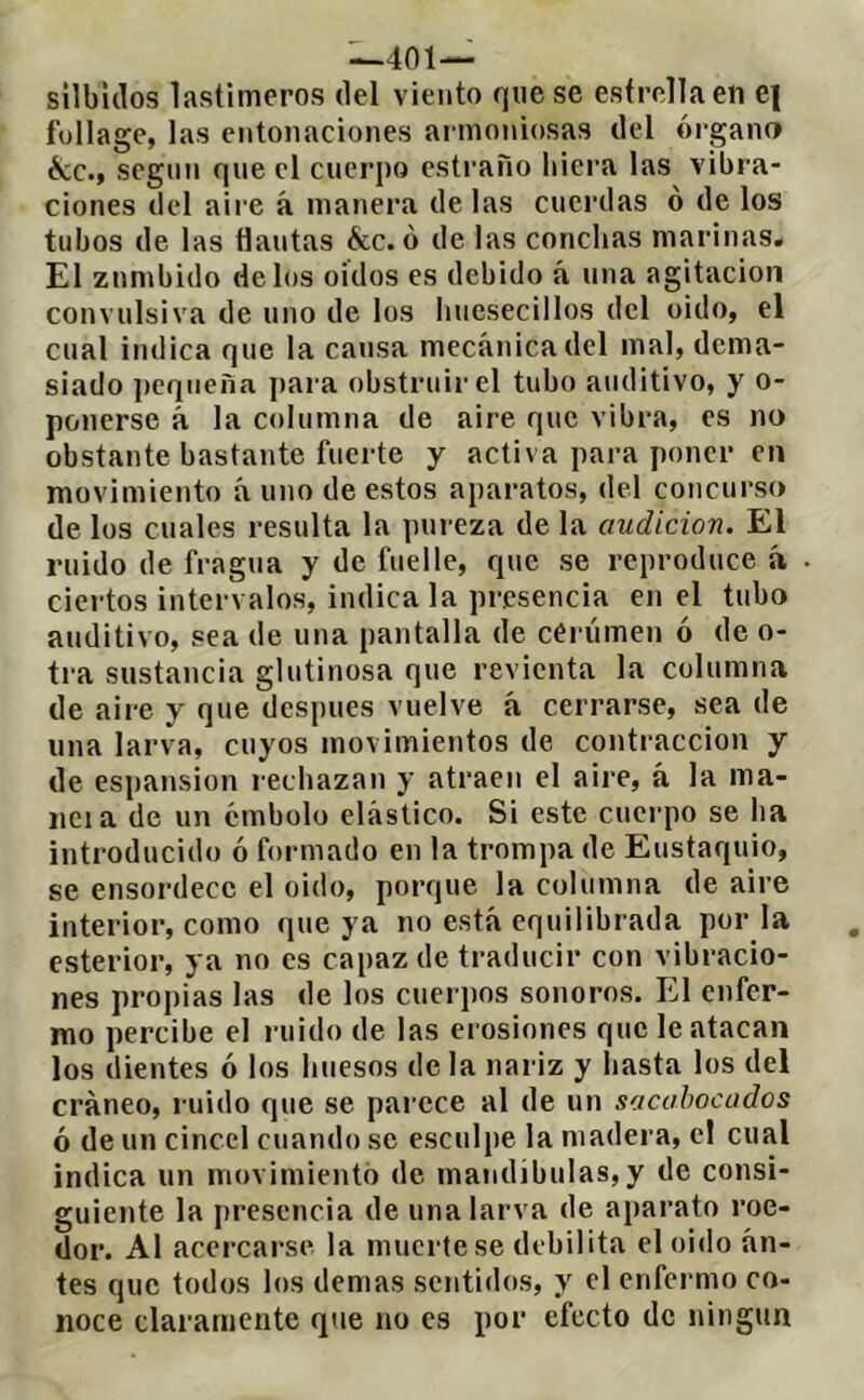 ^401— silbidos lastimeros del viento que se estrella en e| fullagc, las entonaciones armoniosas del órgano écc., segnn que el cuerpo esti’año liicra las vibra- ciones del aire á manera délas cuerdas o de los tubos de las flautas &c. ó de las conchas marinas. El zumbido délos oidos es debido á una agitación convulsiva de uno de los liuesecillos del oido, el cual indica que la causa mecánica del mal, dema- siado pequeña para obstruir el tubo auditivo, y o- ponerse á la columna de aire que vibra, es no obstante bastante fuerte y activa pai-a poner en movimiento á uno de estos aparatos, del concurso de los cuales resulta la pureza de la audición. El ruido de fragua y de fuelle, que se reproduce h ciertos intervalos, indica la presencia en el tubo auditivo, sea de una pantalla de ceriimen ó de o- tra sustancia glutinosa que revienta la columna de aire y que después vuelve á cerrarse, sea de una larva, cuyos movimientos de contracción y de espansion rechazan y atraen el aire, á la ma- licia de un embolo elástico. Si este cuerpo se ha introducido ó formado en la trompa de Eustaquio, se ensordece el oido, porque la columna de aire interior, como que ya no está equilibrada por la estertor, ya no es capaz de traducir con vibracio- nes propias las de los cuerpos sonoros. El enfer- mo percibe el ruido de las erosiones que le atacan los dientes ó los huesos de la nariz y hasta los del cráneo, ruido que se parece al de un sacabocados ó de un cincel cuando se esculpe la madera, el cual indica un movimiento de mandibulas,y de consi- guiente la jiresencia de una larva de aparato roe- dor. Al acercarse la muerte se debilita el oido án- tes que todos los demas sentidos, y el cnfeimio co- noce claramente que no es por efecto de ningún