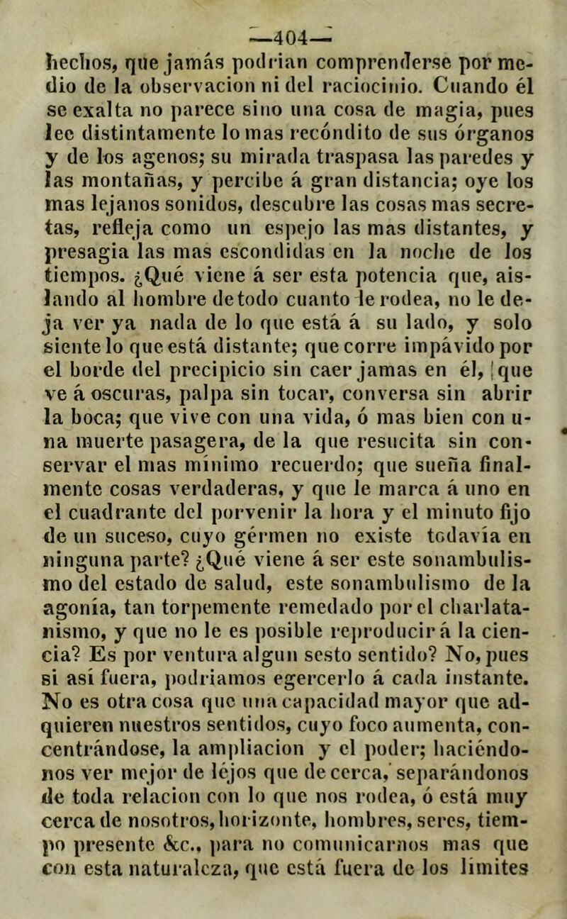 —404— îieclios, que jamás podrían comprenderse por me- dio de la observación ni del raciocinio. Cuando él se exalta no parece sino una cosa de magia, pues lee distintamente lomas recóndito de sus órganos y de los agenos; su mirada traspasa las paredes y las montañas, y percibe á gran distancia; oye los mas lejanos sonidos, descubre las cosas mas secre- tas, refleja como un espejo las mas distantes, y presagia las mas escondidas en la noche de los tiempos. ¿Qué viene á ser esta potencia que, ais- lando al hombre de todo cuanto le rodea, no le de- ja ver ya nada de lo que está á su lado, y solo siéntelo que está distante; que corre impávido por el borde del precipicio sin caer jamas en él, |que ve á oscuras, palpa sin tocar, conversa sin abrir la boca; que vive con una vida, ó mas bien con u- na muerte pasagera, de la que resucita sin con- servar el mas mínimo recuerdo; que sueña final- mente cosas verdaderas, y que le marca á uno en el cuadrante del porvenir la hora y el minuto fijo de un suceso, cuyo gérmen no existe todavía en ninguna parte? ¿Qué viene à ser este sonambulis- mo del estado de salud, este sonambulismo de la agonía, tan torpemente remedado por el charlata- nismo, y que no le es posible rej)roducirá la cien- cia? Es por ventura algún sesto sentido? No, pues si así fuera, podríamos egercerlo á cada instante. No es otra cosa que una capacidad mayor que ad- quieren nuestros sentidos, cuyo foco aumenta, con- centrándose, la ami)liacion y el poder; haciéndo- nos ver mejor de lejos que de cerca,'sei)arándonos de toda relación con lo que nos rodea, ó está muy cerca de nosotros, horizonte, hombres, seres, tiem- po presente écc., ])ara no comunicarnos mas que con esta naturaleza, que está fuera de los limites