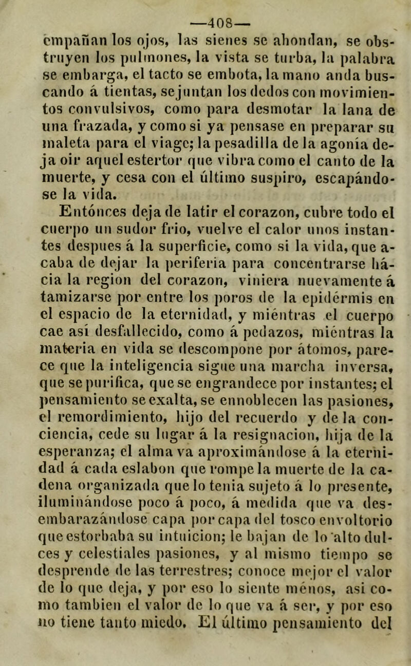 —408— empanan los ojos, las sienes se ahondan, se obs- truyen los pulmones, la vista se turba, la palabra se embarga, el tacto se embota, la mano anda bus- cando á tientas, sejuntan los dedos con movimien- tos convulsivos, como para desmotar la lana de una frazada, y como si ya pensase en preparar su maleta para el viage; la pesadilla de la agonía de- ja oir aquel estertor que vibra como el canto de la muerte, y cesa con el último suspiro, escapándo- se la vida. Entonces deja de latir el corazón, cubre todo el cuerpo un sudor frió, vuelve el calor unos instan- tes después á la superficie, como si la vida, que a- caba de dejar la periferia para concentrarse ha- cia la región del corazón, viniera nuevamente á tamizarse por entre los poros de la epidermis en el espacio de la eternidad, y miéntras el cuerpo cae así desfallecido, como á pedazos, miéntras la materia en vida se descompone por átomos, pare- ce que la inteligencia sigue una marcha inversa, que se purifica, queso engrandece por instantes; el ])ensamiento se exalta, se ennoblecen las pasiones, el remordimiento, hijo del recuerdo y déla con- ciencia, cede su lugar á la resignación, hija de la esperanza; el alma va aproximándose á la eterni- dad á cada eslabón que rómpela muerte de la ca- dena organizada que lo tenia sujeto á lo presente, iluminándose poco á poco, á medida que va des- embarazándose capa por capa del tosco envoltorio queestorbaba su intuición; le bajan de lo alto dul- ces y celestiales pasiones, y al mismo tiempo se desprende de las terrestres; conoce mejor el valor de lo que deja, y por eso lo siente menos, asi co- mo también el valor de lo que va á ser, y por eso lio tiene tanto miedo. El último pensamiento del