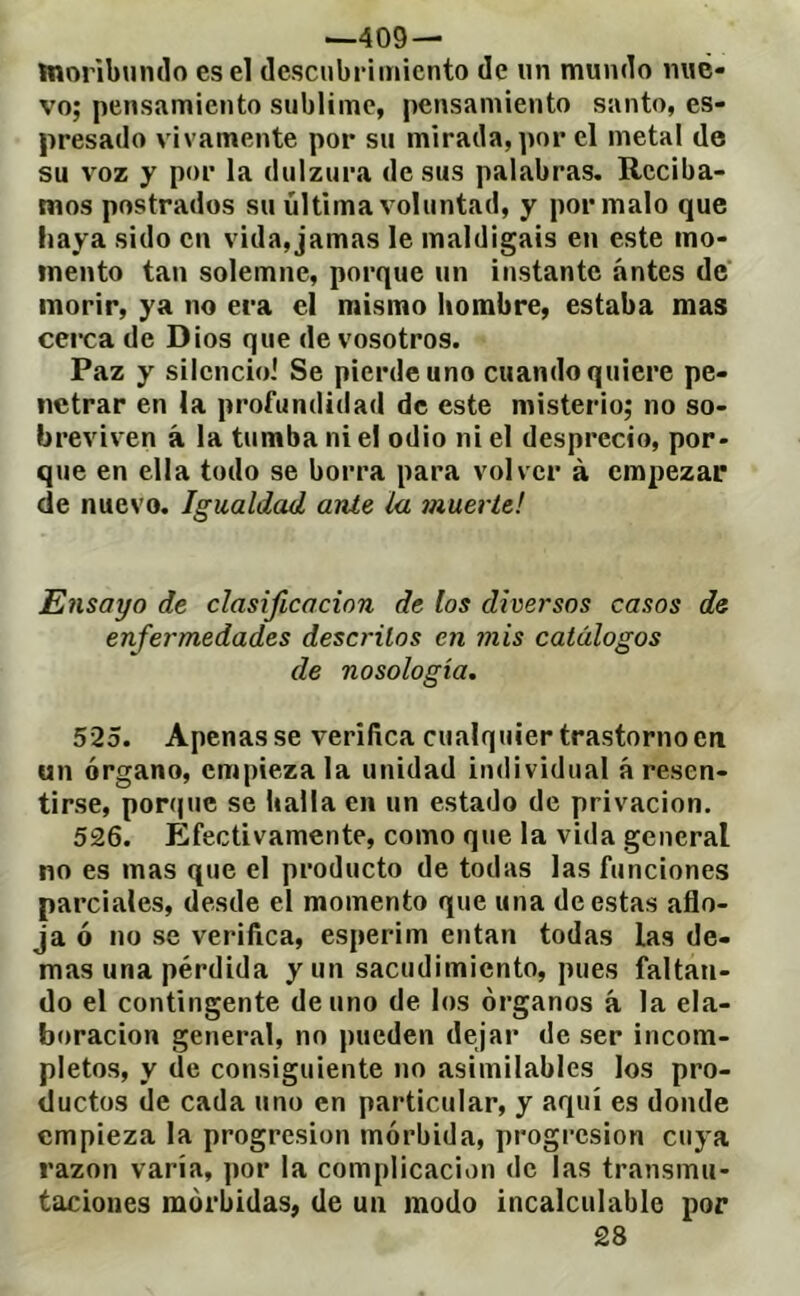 —409 — moribundo es el descubrimiento de un mundo nue- vo; pensamiento sublime, pensamiento santo, es- presado vivamente por su mirada, por el metal de su voz y por la dulzura de sus palabras. Reciba- mos postrados su última voluntad, y por malo que haya sido en vida, jamas le maldigáis en este mo- mento tan solemne, porque un instante antes de' morir, ya no era el mismo hombre, estaba mas cerca de Dios que de vosotros. Paz y silencioi Se pierde uno cuando quiere pe- netrar en la profundidad de este misterio; no so- breviven á la tumba ni el odio ni el desprecio, por- que en ella todo se borra para volver à empezar de nuevo. Igualdad ante la muerte! Ensayo de clasificación de los diversos casos de enfermedades descritos en mis catálogos de nosología. 525. Apenas se verifica cualquier trastorno en un órgano, empieza la unidad individual á resen- tirse, porque se halla en un estado de privación. 526. Efectivamente, como que la vida general no es mas que el producto de todas las funciones parciales, desde el momento que una de estas aflo- ja ó no se verifica, esperim entan todas las de- mas una pérdida y un sacudimiento, pues faltan- do el contingente de uno de los órganos á la ela- boración general, no pueden dejar de ser incom- pletos, y de consiguiente no asimilables los pro- ductos de cada uno en particular, y aquí es donde empieza la progresión mórbida, progresión cuya razón varía, por la complicación de las transmu- taciones mórbidas, de un modo incalculable por 28