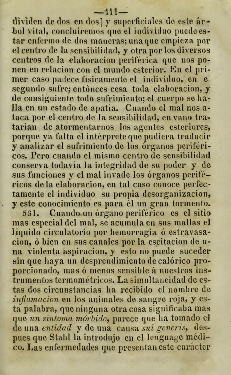 —ni— dividen dedos en dos] y suiiciTicialos de este ár- Jbol vital, concluiremos que el individuo puede es- tar enlermo de dos maneras;unaque empieza por el centro de la sensibilidad, y otra por los diversos centros de la elaboración periférica que nos po- nen en relación con el mundo esterior. En el pri- mer caso padece físicamente el individuo, en e segundo sufre; entonces cesa toda elaboración, y de consiguiente todo sufrimiento; el cuerpo se ha- lla en un estado de ajiatía. Cuando el mal nos a- taca por el centro de la sensibilidad, en vano tra- tariaii de atormentarnos los agentes csteriores, porque ya falta el intérprete que pudiera traducir y analizar el sufrimiento de los órganos periféri- cos. Pero cuando el mismo centro de sensibilidad conserva todavía la integridad de su poder y de sus funciones y el mal invade los órganos perifé- ricos de la elaboración, en tal caso conoce perfec- tamente el individuo su proj)ia desorganización, y este conocimiento es para él un gran tormento. 531. Cuando un órgano periférico es el sitio mas especial del mal, se acumula en sus mallas el líquido circulatorio por hemorragia ó estravasa- cion, ó bien en sus canales por la oscitación de u- iia violenta aspiración, y esto no puede suceder sin que haya un desprendimiento de calórico pro- porcionado, mas ó menos sensible á nuestros ins- trumentos termométricos. La simultaneidad de es- tas dos circunstancias ha recibido el nombre de injlamacion en los animales de sangre roja, y es- ta palabra, que ninguna otra cosa significaba mas que un síntoma mórbido, parece que ha tomado el de una entidad y de una causa sui generis, des- pués que Stahl la introdujo en el Icnguage médi- co. Las enfermedades que presentan este carácter