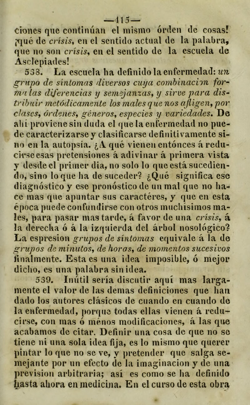 —115— Clones que continúan el mismo orden de cosas! ¡Tjué de crisis, en el sentido actual de la palabra, que no son crisis, en el sentido de la escuela de Asclepiades! 538. La escuela ha definido la enfermedad: grnpo de síntomas diversos cuya combinación for- ma las diferencias y semejanzas, y sirve para dis- tribuir metódicamente los males que nos ajligen, por clases, órdenes, géneros, especies y variedades. De allí proviene sin duda el (píela enfermedad no pue- do caracterizarse y clasificarse definitivamente si- no en la autopsia. ¿A qué vienen entonces á redu- cirse esas pretensiones á adivinar á primera vista y desde el primer dia, no solo lo queestásucedien- do, sino lo que ha de suceder? ¿Qué significa ese diagnóstico y ese pronóstico de un mal que no ha- ce mas que apuntar sus caractères, y que en esta época puede confundirse con otros muellísimos ma- les, para pasar mas tarde, á favor de una crisis, á la derecha ó á la izquierda del árbol nosológico? La espresion grupos de síntomas equivale á la de grupos de minutos, de horas, de momentos sucesivos finalmente. Esta es una ¡dea imposible, ó mejor diclio, es una palabra sin idea. 539. Inútil sería discutir aquí mas larga- mente el valor de las demas definiciones que han dado los autores clásicos de cuando en cuando de la enfermedad, [lorque todas ellas vienen á redu- cirse, con mas ó menos modificaciones, á las que acabamos de citar. Definir una cosa de que no se tiene ni una sola idea fija, es lo mismo que querer pintar lo que no se ve, y pretender que salga se- mejante por un efecto de la imaginación y de una previsión arbitraria; así es como se ha definido hasta ahora en medicina. En el curso de esta obra