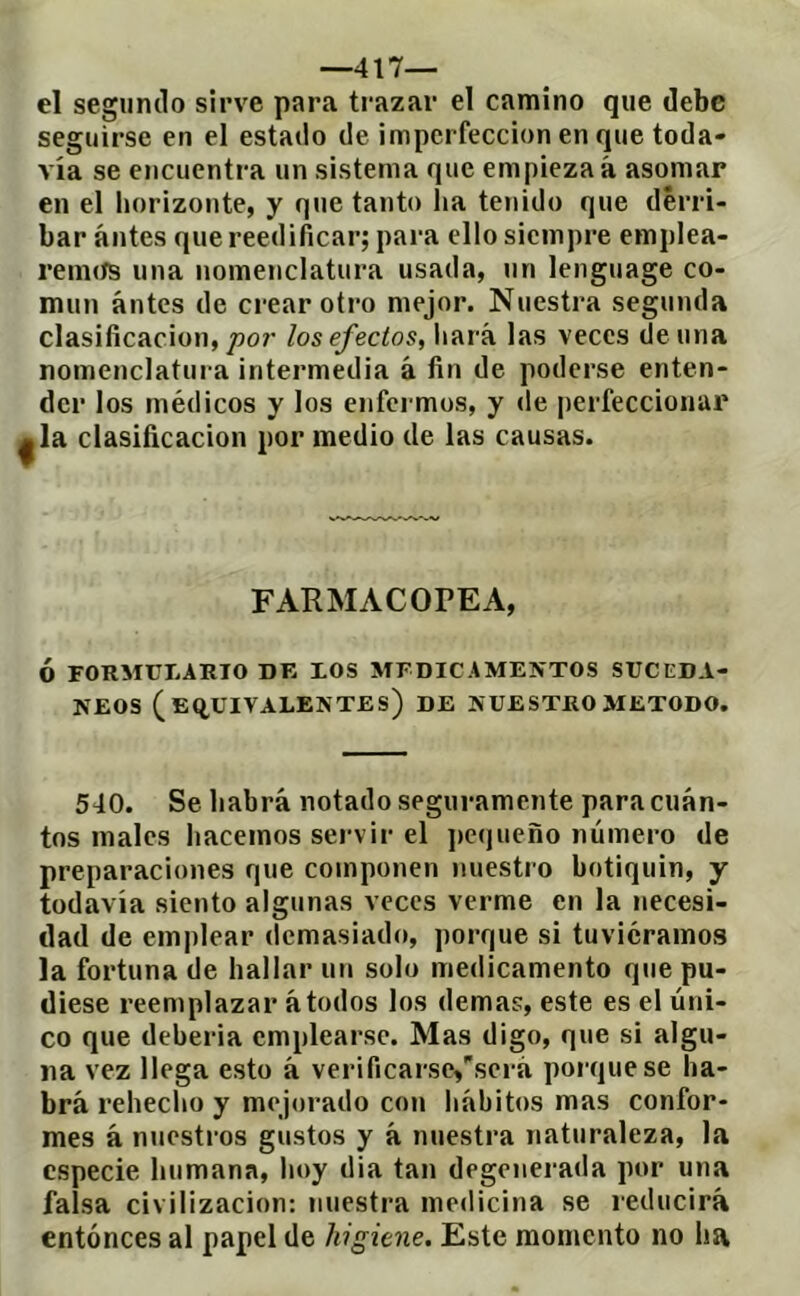 —417— el segiinilo sirve para trazar el camino que debe seguirse en el estado de imperfección en que toda- vía se encuentra un sistema que empiezan asomar en el horizonte, y que tanto ha tenido que derri- bar antes que reedificar; para ello siempre emplea- reiiKíS una nomenclatura usada, un lenguage co- mún antes de crear otro mejor. Nuestra segunda clasificación,/jor los efectos, liará las veces de una nomenclatura intermedia á fin de poderse enten- der los médicos y los enfermos, y de jierfeccionar |Ia clasificación por medio de las causas. FARMACOrEA, ó FORMULARIO DE LOS MFDICAMEXTOS SUCEDA- NEOS (equivalentes) de nuestro METODO. 540. Se habrá notado seguramente para cuán- tos males hacemos servir el jiequeño número de preparaciones que componen nuestro botiquín, y todavía siento algunas veces verme en la necesi- dad de emplear demasiado, porque si tuviéramos la fortuna de hallar un solo medicamento que pu- diese reemplazar á todos los demas, este es el úni- co que debería emplearse. Mas digo, que si algu- na vez llega esto á verificarse/será porque se ha- brá rehecho y mejorado con hábitos mas confor- mes á nuestros gustos y á nuestra naturaleza, la especie humana, hoy dia tan degenerada por una falsa civilización: iiuestra medicina se reducirá entonces al papel de higiene. Este momento no ha