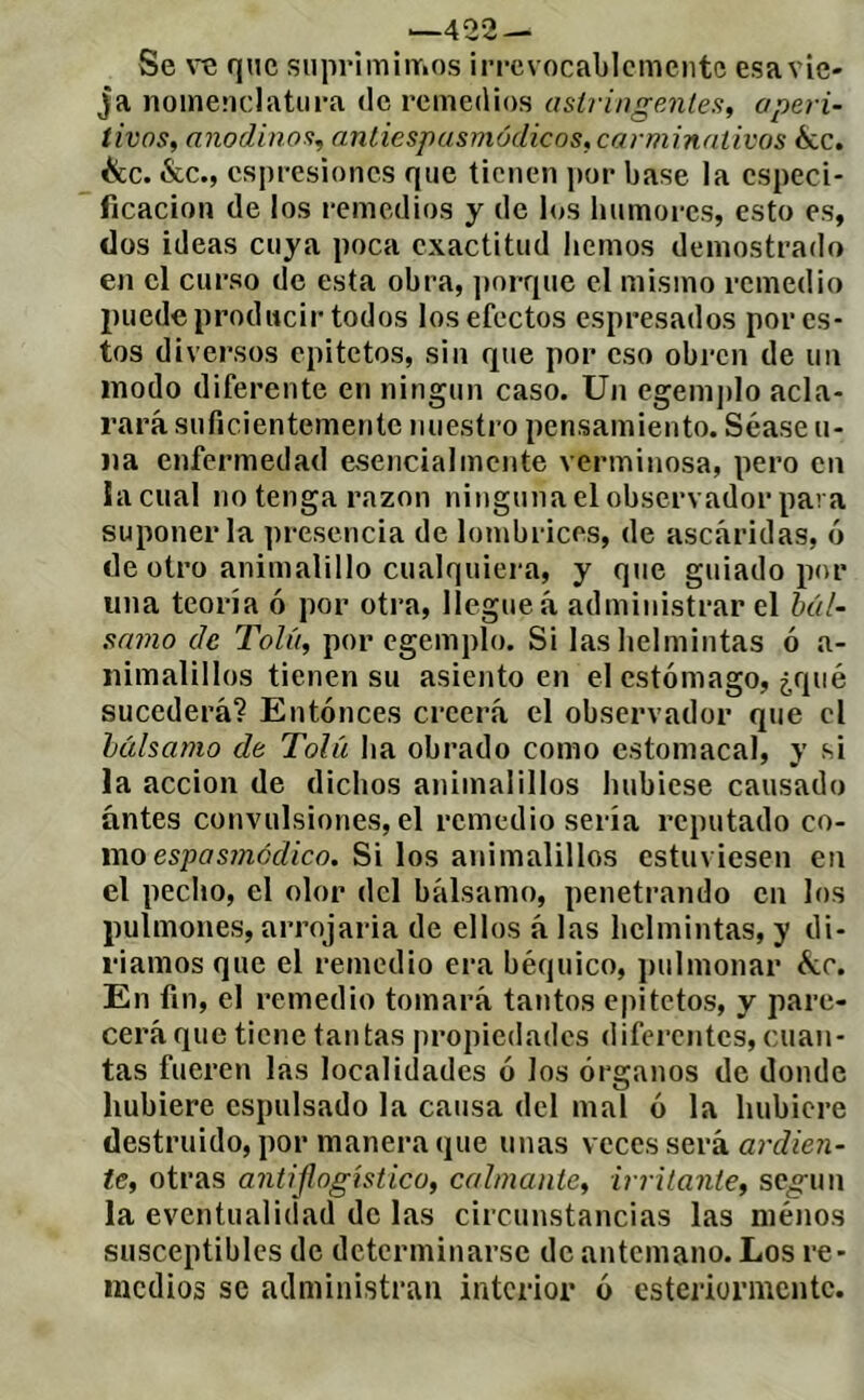 ‘-422 — Se VQ que siiiiriiniiTios irrevocablemente esavie- ja nomenclatura de remedios astringentes, aperi- tivos, anodinos, aniiespusmódicos, carminativos écc. ^c. &c., espresiones que tienen por base la especi- ficación de los remedios y de los humores, esto es, dos ideas cuya poca exactitud hemos demostrado en el curso de esta obra, ])orque el mismo remedio puede producir todos los efectos espresados por es- tos diversos epitetos, sin que por eso obren de un modo diferente en ningún caso. Un egem])lo acla- rará suficientemente nuestro pensamiento. Séase u- )ia enfermedad esencialmente verminosa, pero en lacual no tenga razón ninguna el observador para suponerla presencia de lombrices, de ascáridas, ó de otro animalillo cualquiera, y que guiado por una teoría ó por otra, llegue á administrar el bál- samo de Tola, por egemplo. Si lashelmintas ó a- nimalillos tienen su asiento en el estómago, ¿qué sucederá? Entónces creerá el observador que el bálsamo de Tolíi ha obrado como estomacal, y si la acción de dichos animalillos hubiese causado ántes convulsiones, el remedio sería reputado co- mo espí7s?;zórf/co. Si los animalillos estuviesen en el pecho, el olor del bálsanio, penetrando en los pulmones, arrojarla de ellos á las helmintas, y di- riamos que el remedio era béquico, pulmonar ó¿c. En fin, el remedio tomará tantos epitetos, y pare- cerá que tiene tantas propiedades diferentes, cuan- tas fueren las localidades ó los órganos de donde hubiere cspulsado la causa del mal ó la hubiere destruido, por manera que unas veces será ardien- te, otras antiflogistico, calmante, irritante, seo-un la eventualidad de las circunstancias las menos susceptibles de determinarse de antemano. Los re- medios se administran interior ó cstcriormcntc.