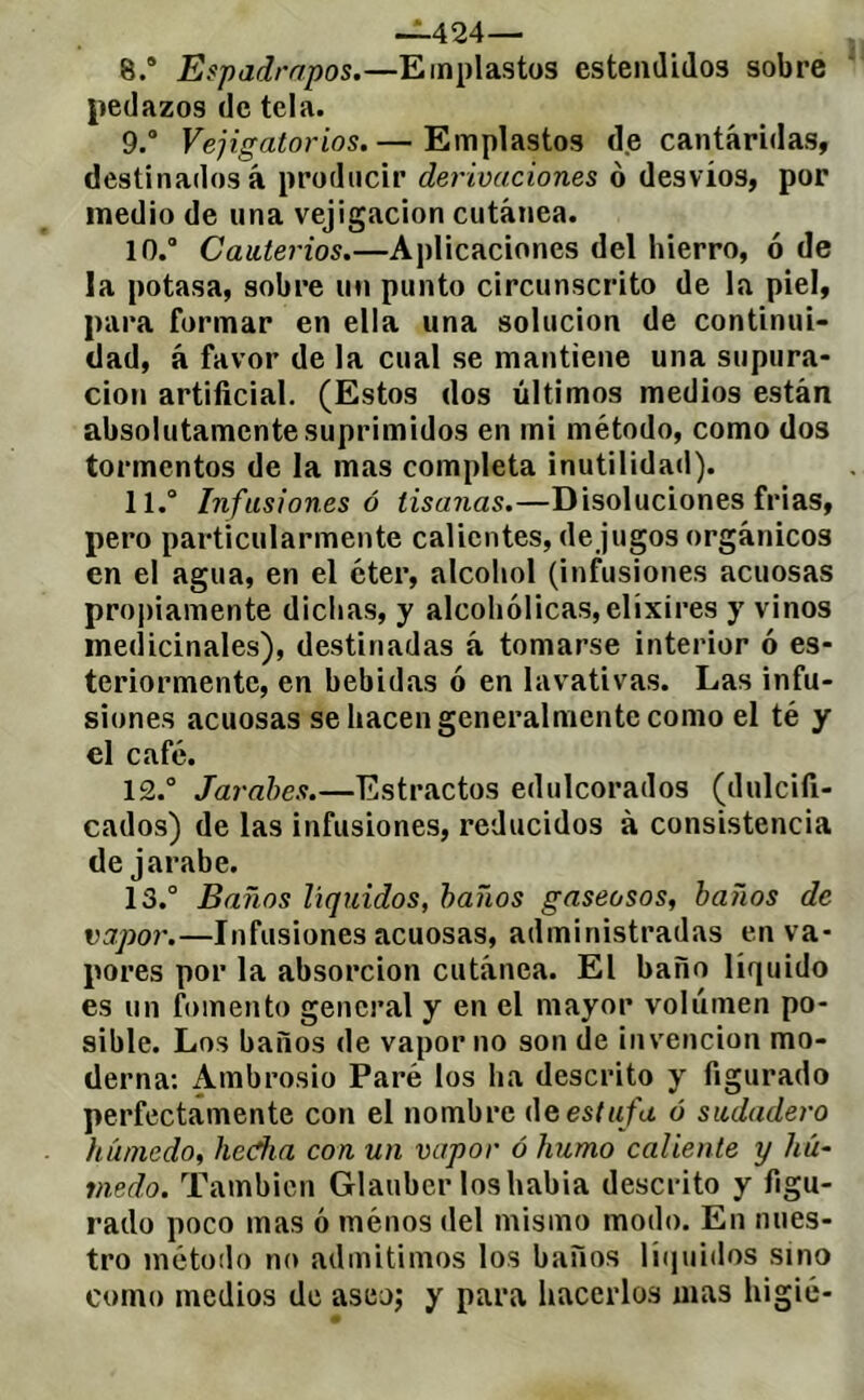 -1.424— 8. ® Espadrapos.—Emplastos estemlidos sobre pedazos de tela. 9. ® Vejigatorios.— Emplastos de cantáridas, destinados á producir derivaciones o desvíos, por medio de una vejigacion cutánea. 10. ® Cauterios.—Aplicaciones del hierro, ó de la potasa, sobre un punto circunscrito de la piel, para formar en ella una solución de continui- dad, á favor de la cual se mantiene una supura- ción artificial. (Estos dos últimos medios están absolutamente suprimidos en mi método, como dos tormentos de la mas completa inutilidad). 11. ® Infusiones ó tisanas.—Disoluciones frias, pero particularmente calientes, de jugos orgánicos en el agua, en el éter, alcohol (infusiones acuosas proj)iamente dichas, y alcohólicas, elixires y vinos medicinales), destinadas á tomarse interior ó es- teriormentc, en bebidas ó en lavativas. Las infu- siones acuosas se hacen generalmente como el té y el café. 12. ® Jarabes.—Estractos edulcorados (dulcifi- cados) de las infusiones, reducidos à consistencia de jarabe. 13. ® Baños liquidas, baños gaseosos, baños de vapor.—Infusiones acuosas, administradas en va- pores por la absorción cutánea. El baño líquido es un fomento general y en el mayor volumen po- sible. Los baños de vapor no son de invención mo- derna: Ambrosio Paré los ha descrito y figurado perfectamente con el nombre úq est ufa ó sudadero húmedo, hedía con un vapor ó humo caliente y Ztw- medo. También Glauber loshabia descrito y figu- rado poco mas ó ménos del mismo modo. En nues- tro método no admitimos los baños li(|uidos sino como medios de aseo; y para hacerlos mas higic-