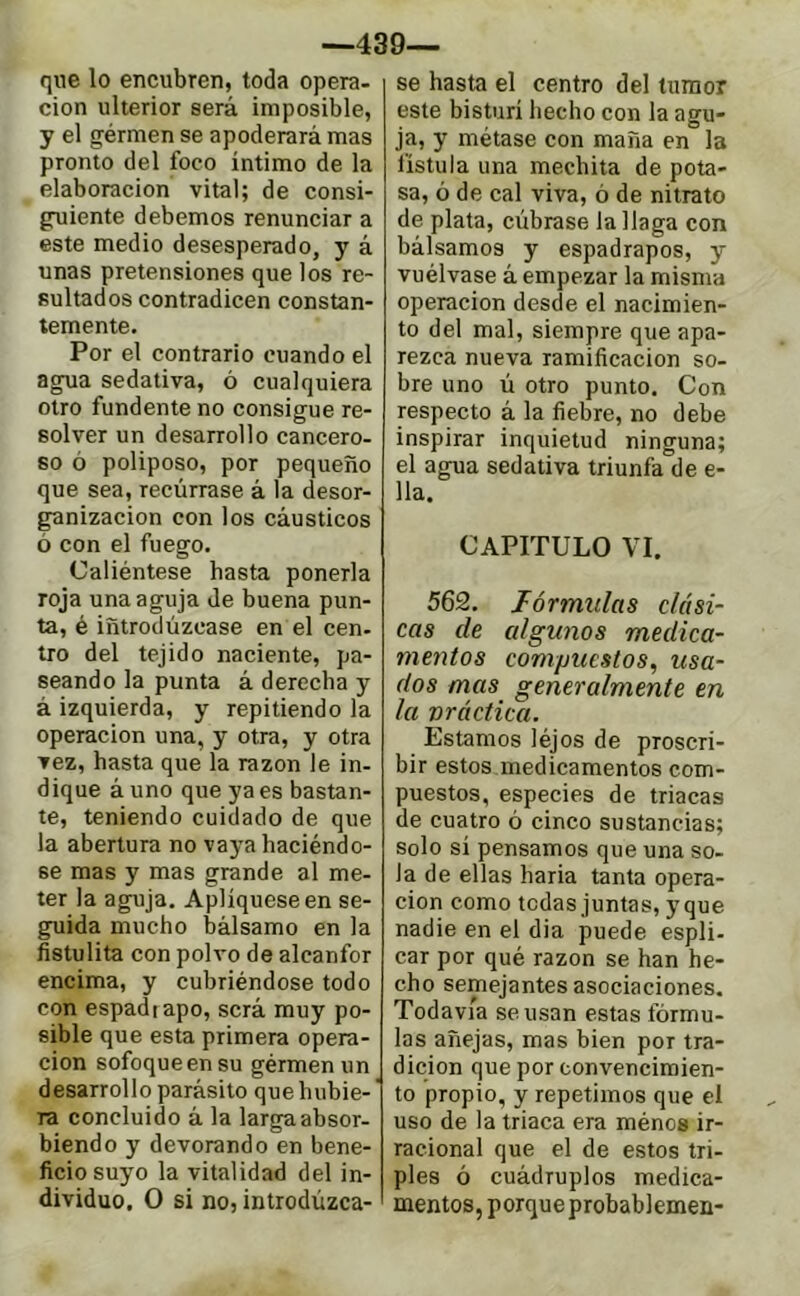 —439— que lo encubren, toda opera- ción ulterior será imposible, y el gérmen se apoderará mas pronto del foco íntimo de la elaboración vital; de consi- guiente debemos renunciar a este medio desesperado, y á unas pretensiones que los re- sultados contradicen constan- temente. Por el contrario cuando el agua sedativa, ó cualquiera otro fundente no consigue re- solver un desarrollo cancero- so ó poliposo, por pequeño que sea, recúrrase á la desor- ganización con los cáusticos ó con el fuego. Caliéntese hasta ponerla roja una aguja de buena pun- ta, é introdúzcase en el cen- tro del tejido naciente, pa- seando la punta á derecha y à izquierda, y repitiendo la operación una, y otra, y otra vez, hasta que la razón le in- dique á uno que ya es bastan- te, teniendo cuidado de que la abertura no vaya haciéndo- se mas y mas grande al me- ter la aguja. Apliqúese en se- guida mucho bálsamo en la fistulita con polvo de alcanfor encima, y cubriéndose todo con espadiapo, será muy po- sible que esta primera opera- ción sofoqueensu gérmen un desarrollo parásito que hubie- ra concluido á la larga absor- biendo y devorando en bene- ficio suyo la vitalidad del in- dividuo. O si no, introdúzca- se hasta el centro del tumor este bisturí hecho con la agu- ja, y métase con maña en la fístula una mechita de pota- sa, ó de cal viva, ó de nitrato de plata, cúbrase la llaga con bálsamos y espadrapos, y vuélvase á empezar la misma operación desde el nacimien- to del mal, siempre que apa- rezca nueva ramificación so- bre uno ú otro punto. Con respecto á la fiebre, no debe inspirar inquietud ninguna; el agua sedativa triunfa de e- 11a. CAPITULO VI. 562. fórmulas clási- cas de algunos medica- mentos compuestos, usa- dos mas generalmente en la vráctica. Estamos léjos de proscri- bir estos medicamentos com- puestos, especies de triacas de cuatro ó cinco sustancias; solo si pensamos que una so- la de ellas baria tanta opera- ción como tedas juntas, y que nadie en el dia puede espli- car por qué razón se han he- cho semejantes asociaciones. Todavía se usan estas fórmu- las añejas, mas bien por tra- dición que por convencimien- to propio, y repetimos que el uso de la triaca era ménos ir- racional que el de estos tri- ples ó cuádruples medica- mentos, porque probablemen-