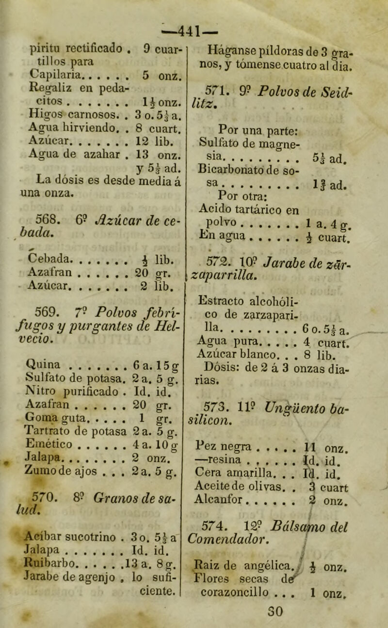 •441— piritu rectificado . 9 cuar- tillos para Capilaria 5 onz. Regaliz en peda- citos l^onz. Higos carnosos. . 3 o. 5$ a. Agua hirviendo. . 8 cuart. Azúcar 12 lib. Agua de azahar . 13 onz. ^ ^ y5éad. La dosis es desde media á una onza. 568. 6? Azúcar de ce- bada. Cebada ^ lib. Azafrán 20 gr. Azúcar 2 lib. 569. 7- Polvos febrí- fugos y purgantes de Hel- vecio. Quina 6 a. 15g Sulfato de potasa. 2 a. 5 g. Nitro purificado . Id. id. Azafrán 20 gr. Goma guta 1 gr. Tartrato de potasa 2 a. 5 g. Emético 4 a. 10 g Jalapa 2 onz. Zumo de ajos ... 2 a. 5 g, 570. 8? Granos de sa- lud. Acíbar sucotrino . 3 o. 5^ a Jalapa Id. id. Ruibarbo 13 a. 8g. Jarabe de agenjo , lo sufi- ciente. Háganse píldoras de 3 gra- nos, y tómense cuatro al dia. 571. 9'^ Polvos de Seul- litz. Por una parte: Sulfato de magne- sia 5Hd. Bicarbonato de so- sa. IJad. Por otra: Acido tartárico en polvo 1 a. 4 g. En agua ¿ cuart. 572. 10? Jarabe de zar- zaparrilla. Estracto alcohóli- co de zarzapari- lla 6o.5H. Agua pura 4 cuart. Azúcar blanco, . . 8 lib. Dósis: de 2 á 3 onzas dia- rias. _ 573. 11? Ungüento ba- silicon. Pez negra 11 onz. —resina id. id. Cera amarilla. . . Id. id. Aceite de olivas. . 3 cuart Alcanfor 2 onz. 574. 12? Bálsamo del Comendador. Raiz de angélica. j¡ onz. Flores secas d/ corazoncillo ... 1 onz. SO