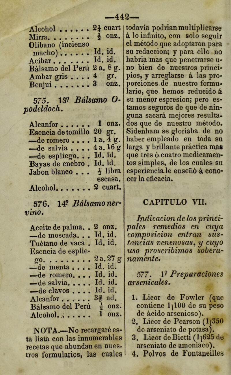 —442— Alcohol 2è cuart Mirra í onz. Olíbano (incienso macho) W. id. Acibar Id. id. Bálsamo del Perú 2 a. 8 g. Ambar gris .... 4 gr. Benjuí 3 onz. 575. 139 Bálsamo O- podeldoch. Alcanfor 1 onz. Esencia de tomillo 20 gr. —de romero .... 1 a. 4 g. —de salvia .... 4a. 16g —de espliego. . . Id. id. Bayas de enebro . Id.id. Jabón blanco ... i libra escasa. Alcohol 2 cuart. 576. 149 Bálsamo ner- vino. Aceite de palma. . 2 onz. —de moscada. . . Id. id. Tuétano de vaca . Id. id. Esencia de esplie- go 2 a. 27 g —de menta .... Id. id. —de romero. ... Id. id. —de salvia Id. id. —de clavos .... Id. id. Alcanfor 3| ad. Bálsamo del Perú è ooz. Alcohol. 1 onz. NOTA.—No recargaré es- ta lista con las innumerables recetas que abundan en nues- tros formularios, las cuales todavía podrían multiplicarse á lo infinito, con solo seguir el método que adoptaron para su redacción; y para ello no habría mas que penetrarse u- no bien de nuestros princi- pios, y arreglarse á las pro- porciones de nuestro formu* lario, que hemos reducido à su menor espresion; pero es- tamos seguros de que de nin- guna sacará mejores resulta- dos que de nuestro método. Sidenham se gloriaba de no haber empleado en toda su larga y brillante práctica mas que tres ó cuatro medicamen- tos simples, de los cuales su esperiencia le enseñó á cono- cer la eficacia. CAPITULO VII. Indicación de los princi- pales remedios en cuya composición entran sus- tancias venenosas, y cuyo uso proscribimos sobera- namente. 577. Preparaciones arsenicales. 1. Licor de Fowler (que contiene lilOO de su peso de ácido arsenioso). 2. Licor de Pearson (lj350 de arseniato de potasa). 3. Licor deBietti (1|625 de arseniato de amoniaco). 4. Polvos de Fontaaeilles