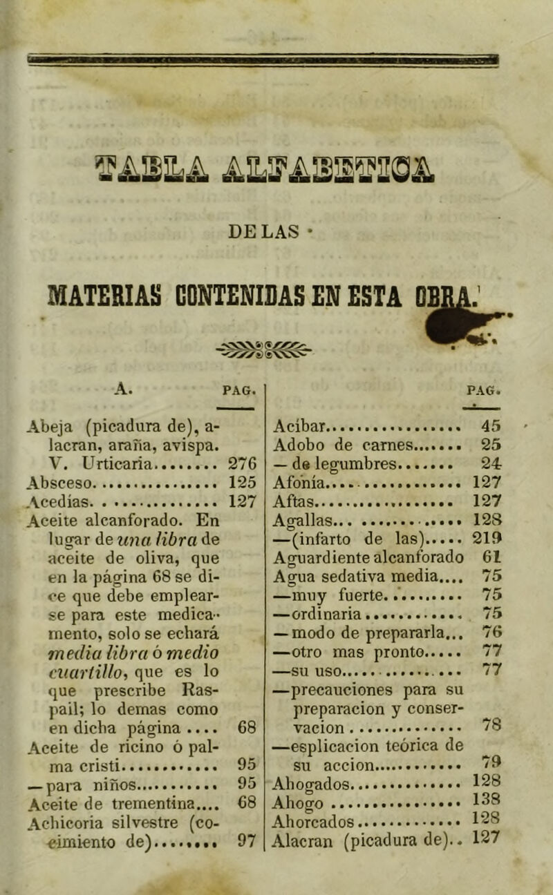 DELAS • MATERIAS CONTENIDAS EN ESTA OB A. PAG. Abeja (picadura de), a- lacran, araña, avispa. V. Urticaria 276 Absceso 125 Acedías 127 Aceite alcanforado. En lugar de una libra de aceite de oliva, que en la página 68 se di- ce que debe emplear- se para este medica- mento, solo se echará media libra ó medio ciuirlillo, que es lo que prescribe Ras- pad; lo demas como en dicha página .... 68 Aceite de ricino ó pal- ma Cristi 95 — pai'a niños 95 Aceite de trementina.... 68 Achicoria silvestre (co- eimiento de) 97 PAG. Acíbar 45 Adobo de carnes 25 — de legumbres 24 Afonía....- 127 Aftas 127 Agallas 128 —(infarto de las) 21Í) Aguardiente alcanforado 61 Agua sedativa media.... 75 —muy fuerte. 75 —ordinaria 75 — modo de prepararla... 76 —otro mas pronto 77 —su uso 77 —precauciones para su preparación y conser- vación 78 —esplicacion teórica de su acción 79 Ahogados 128 Ahogo 138 Ahorcados 128 Alacran (picadura de).. 127