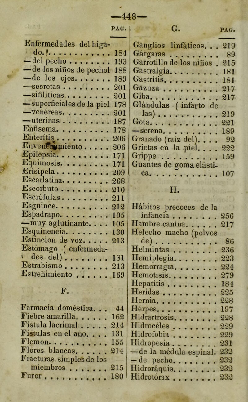 —448— Enfermedades del híga- do. • 184 — del pecho 193 —de los niños de pechol 188 —de los ojos 189 —secretas 201 —sifilíticas 201 —superficiales de la piel 178 —venéreas 201 —uterinas 187 Enfisema 178 Enteritis 206 Envenf^miento 206 Epilepsia 171 Equimosis 171 Erisipela 209 Escarlatina 268 Escorbuto 210 Escrófulas 211 Esguince 212 Espadrapo 105 —muy aglutinante. ... 105 Esquinencia 130 Estincion de voz 213 Estómago ( enfermeda- ' des del) 181 Estrabismo 213 Estreñimiento 169 F. Farmacia doméstica. . . 41 Fiebre amarilla 162 Fístula lacrimal 214 Fístulas en el ano. . . . 131 Flemón 155 Flores blancas 214 Fracturas simples de los miembros 215 Furor 180 Ganglios linfáticos. . . 219 Gárgaras 89 Garrotillo de los niños . 215 Gastralgia 181 Gastritis 181 Gazuza 217 Giba 217 Glándulas ( infarto de las) 219 Gota 221 —serena 189 Granado (raiz del). ... 92 Grietas en la piel. . . . 222 Grippe 159 Guantes de goma elásti- ca 107 H. Hábitos precoces de la infancia 256 Hambre canina 217 Helécho macho (polvos de) 86 Helmintas 236 Hemiplegia 223 Hemorragia 224 Hemolisis 279 Hepatitis 184 Heridas 225 Hernia 228 Hérpes 197 Hidrartrósis 228 Hidrocéles 229 Hidrofobia 229 Hidropesía 231 —de la médula espinal. 232 — de pecho 232 Hidroráquis 232 Hidrotórax 232