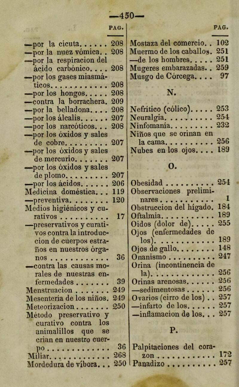 PAG. —por la cicuta 208 —por la nuez vómica. . 208 —por la respiración del ácido carbónico. . . . 208 —por los gases miasmá- ticos 208 —por los hongos 208 —contra la borrachera. 209 —por la belladona. . . . 208 —por los álcalis 207 —por los narcóticos. . . 208 —por los óxidos y sales de cobre 207 —por los óxidos y sales de mercurio 207 —por los óxidos y sales de plomo 207 —por los ácidos 206 Medicina doméstica. . . 119 —preventiva 120 Medios higiénicos y cu- rativos 17 —preservativos y curati- vos contra la introduc- ción de cuerpos estra- ños en nuestros órga- nos 36 —contra las causas mo- rales de nuestras en- fermedades 39 Menstruación 249 Mesentería de los niños. 249 Meteorizacion 250 Método preservativo y curativo contra los animalillos que se crian en nuestro cuer- po 36 Miliar 268 Mordedura de víbora... 250 PAG. Mostaza del comercio. . 102 Muermo de los caballos. 251 —de los hombres 251 Mugeres embarazadas.. 259 Musgo de Córcega.... 97 N. Nefrítico (cólico) 253 Neuralgia 254 Ninfomanía 232 Niños que se orinan en la cama 256 Nubes en los ojos. . . . 189 O. Obesidad 254 Observaciones prelimi- nares 1 Obstrucción del hígado. 184 Oftalmía 189 Oidos (dolor de) 255 Ojos (enfermedades de los) 189 Ojos de gallo 148 Onanismo 247 Orina (incontinencia de la) 256 Orinas arenosas 256 —sedimentosas 256 Ovarios (cirro de los) . . 257 —infarto de los 257 —inflamación de los. . . 257 P. Palpitaciones del cora- zón 172 Panadizo 257