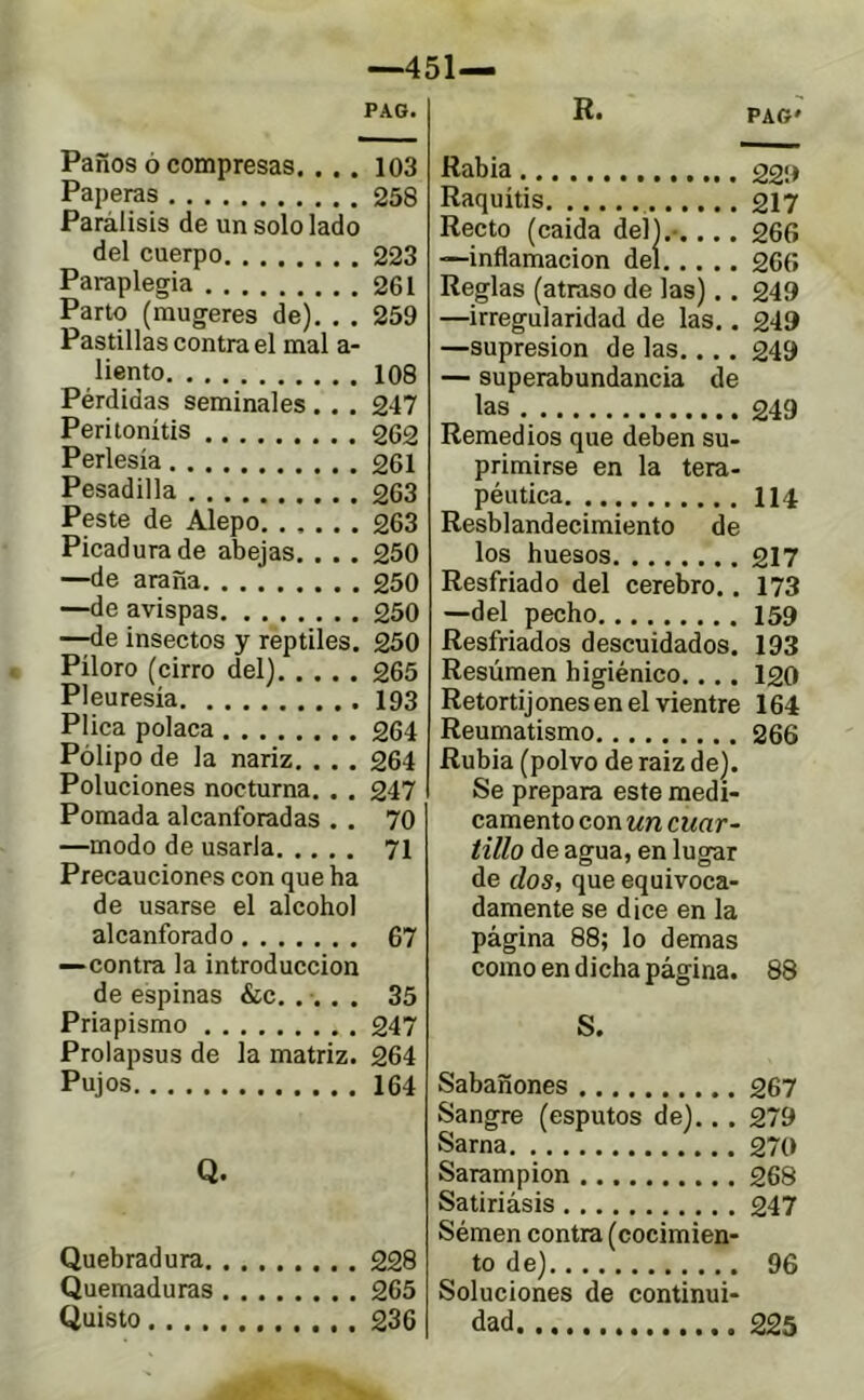 —451— PAG. Paños Ó compresas. ... 103 Paperas 258 Parálisis de un solo lado del cuerpo 223 Paraplegia 261 Parto (raugeres de). . . 259 Pastillas contra el mal a- liento 108 Pérdidas seminales . . . 247 Peritonitis 262 Perlesía 261 Pesadilla 263 Peste de Alepo 263 Picadura de abejas. . . . 250 —de araña 250 —de avispas 250 —de insectos y reptiles. 250 Píloro (cirro del) 265 Pleuresía 193 Plica polaca 264 Pólipo de la nariz, . . . 264 Poluciones nocturna. . . 247 Pomada alcanforadas . . 70 —modo de usarla 71 Precauciones con que ha de usarse el alcohol alcanforado 67 —contra la introducción de espinas &c. .... 35 Priapismo 247 Prolapsus de la matriz. 264 Pujos 164 Q. Quebradura 228 Quemaduras 265 Quisto 236 R. PAG' Rabia 22!» Raquitis 217 Recto (caída del).-.... 266 —inflamación del 266 Reglas (atraso de las).. 249 —irregularidad de las.. 249 —supresión de las.... 249 — superabundancia de las 249 Remedios que deben su- primirse en la tera- péutica 114 Resblandecimiento de los huesos 217 Resfriado del cerebro.. 173 —del pecho 159 Resfriados descuidados. 193 Resúmen higiénico.... 120 Retortij ones en el vientre 164 Reumatismo 266 Rubia (polvo de raiz de). Se prepara este medi- camento con un cuar- tillo de agua,en lugar de dos, que equivoca- damente se dice en la página 88; lo demas como en dicha página. 88 S. Sabañones 267 Sangre (esputos de)... 279 Sarna 270 Sarampión 268 Satiriásis 247 Sémen contra (cocimien- to de) 96 Soluciones de continui- dad 225