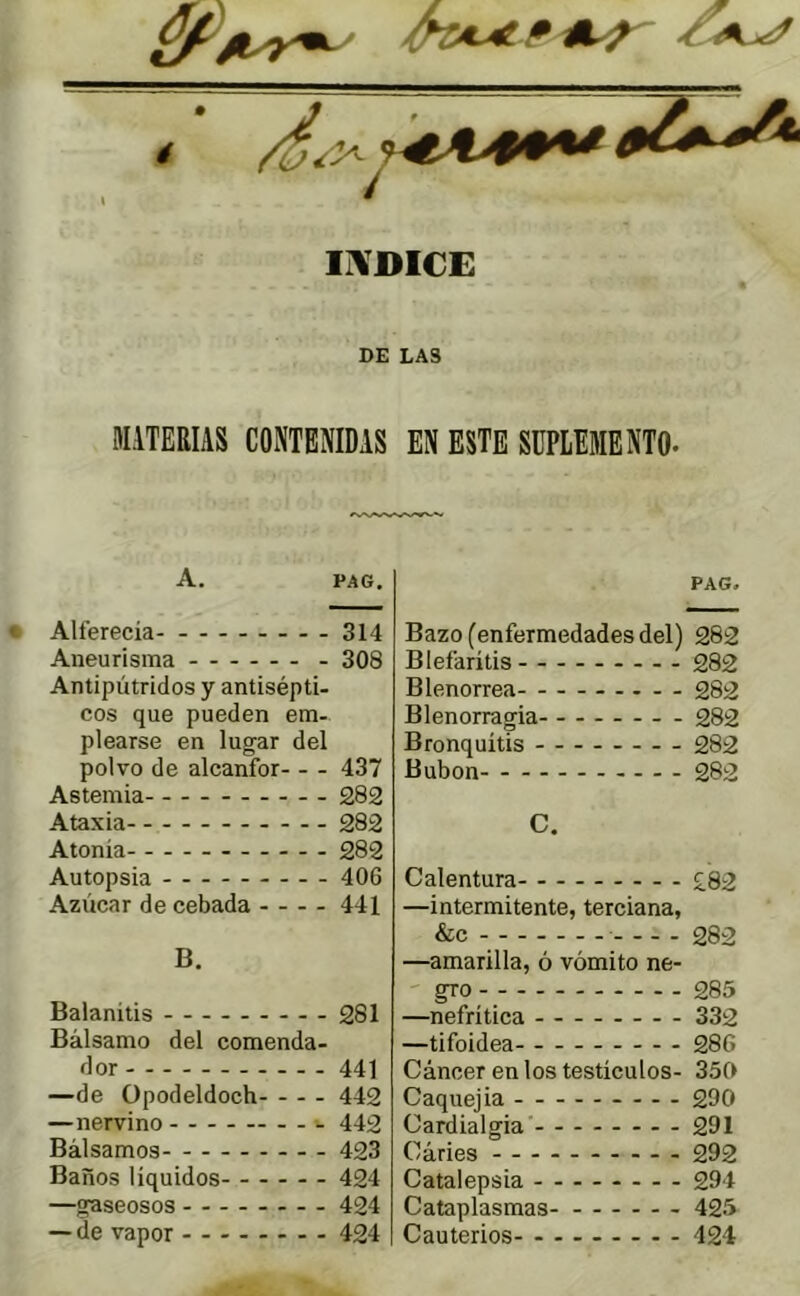 Ii\DI€E DE LAS MiTERIAS CONTENIDAS EN ESTE SUPLEMENTO- A. PAG. Alferecía 314 Aneurisma 308 Antipútridos y antisépti- cos que pueden em- plearse en lugar del polvo de alcanfor 437 Astemia 282 Ataxia 282 Atonía 282 Autopsia 406 Azúcar de cebada 441 B. Balanitis 281 Bálsamo del comenda- dor - 441 —de Opodeldoch 442 —nervino •- 442 Bálsamos 423 Baños líquidos 424 —gaseosos 424 — de vapor - -- -- -- - 424 PAG. Bazo (enfermedades del) 282 Blefaritis 282 Blenorrea 282 Blenorragia 282 Bronquitis 282 Bubon 282 C. Calentura £82 —intermitente, terciana, &c - 282 —amarilla, ó vómito ne- ' gro 285 —nefrítica 332 —tifoidea 286 Cáncer en los testículos- 350 Caquejia 290 Cardialgía 291 Cáries 292 Catalepsia 294 Cataplasmas 425 Cauterios- - 424