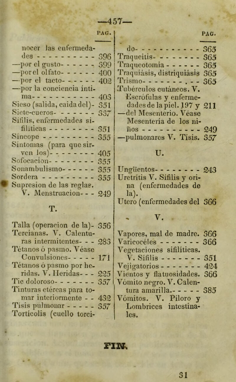 —457— PAG. nocer las eiifermeda- des 396 —por el gusto 399 —por el olfato- - 400 —por el tacto 402 —por la conciencia inti- ^ ma 403 Sieso (salida, caida del)- 351 Siete-cueros- 337 Sífilis, enfermedades si- filíticas 351 Síncope 355 Síntomas (para que sir- ven los)- -. 405 Sofocación 355 Sonambulismo 355 Sordera 355 Supresión de las reglas. V. Menstruación 249 T. Talla (operación de la)- 356 Tercianas. V. Calentu- ras intermitentes 283 Tétanos ó pasmo. Véase Convulsiones 171 Tétanos ó pasmo por he- ridas. V. Heridas 225 Tic doloroso - 357 Tinturas etéreas para to- mar interiormente - - 432 Tisis pulmonar 357 Torticolis (cuello torci- PAG. do 365 Traqueilis- ------- 335 Traqucotomia 365 Traquiásis, distriquiásis 365 Trismo .- - 365 •Tubérculos cutáneos. V. Escrófulas y enferme- dades de la piel. 197 y 211 —del Mesenterio. Véase Mesentería de los ni- ños 249 —pulmonares V. Tisis. 357 U. Ungüentos - - . 243 Uretritis V. Sífilis y ori- na (enfermedades de la). Utero (enfermedades del 366 * V, Vapores, mal de madre. 366 Varicocèles 366 Vegetaciones sifilíticas. V. Sífilis 351 Vejigatorios 424 Vientos y flatuosidades. 366 Vómito negro. V. Calen- tura amarilla. 385 Vómitos. V. Pilero y Lombrices intestina- les.