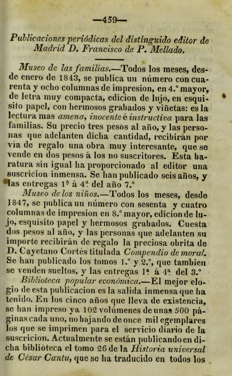 —45í>— Puhlicaciones periódicas del distinguido editor de Madrid D. Francisco de P. Mellado, Museo de las familias.—Todos los meses, des- de enero de 1843, se publica un número con cua- renta y ocho columnas de impresión, en 4.” mayor, de letra muy compacta, edición de lujo, en esqui- sito papel, con hermosos grabados y viñetas: es la lectura mas amena, inocente g instructiva para las familias. Su precio tres pesos al año, y las perso- nas que adelanten dicha cantidad, recibirán por vía de regalo una obra muy interesante, que se vende en dos pesos á los no suscritores. Esta ba- ratura sin igual ha proporcionado al editor una siiscricion inmensa. Se han publicado seis años, y •las entregas 1® á 4^ del año 7.° Mtiseo délos niños.—Todos los meses, desde 1847, se publica un número con sesenta y cuatro columnas de impresión en 8.° mayor, edición de lu- jo, esquisito papel y hermosos grabados. Cuesta dos pesos al año, y las personas que adelanten su importe recibirán de regalo la preciosa obrita de D. Cayetano Cortés titulada Compendio de moral. Se han publicado los tomos ].° y 2.°, que también se venden sueltos, y las entregas H á 4* del 3.“ Biblioteca popular económica.—El mejor elo- gio de esta publicación es la salida inmensa que ha tenido. En los cinco años que lleva de existencia, se han impreso ya 102 volúmenes de unas 500 pá- ginas cada uno, no bajando de once mil egemplares los que se imprimen para el servicio diario de la suscricion. Actualmente se están publicandoen di- cha biblioteca el tomo 26 de la Historia universal de César Cantil, que so ha traducido en todos los