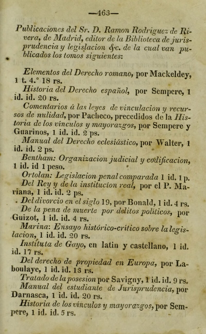 —463— PuhUcaciones del Sr. D. Ramón Rodriguez de Ri- vera, de Madrid, editor de la Biblioteca de juris- prudencia y legislación ^'C. de la cual van pu- blicados los tomos siguientes: Elementos del Derecho romano, por Mackeldey, 1 t. 4.° 18 rs. Historia del Derecho espaTiol, por Semncre, 1 ¡d. id. 20 rs. Comentarios á las leyes de vinculación y recur- sos de nulidad, por Pacheco, precedidos de la His- toria de los viñados y 77inyorazgos, por Sempere v Giiarinos, 1 id. id. 2 ps. Manual del Derecho eclesiástico, por Walter, 1 id. id. 2 ps. Bentham: Organización judicial y ccfdijicación, 1 id. id 1 peso. Ortolan: Legislación penal compai'ada 1 id. 1 p. Del Rey y de la institución real, por el P. Ma- riana, 1 id. id. 2 ps. . Del divorcio en el siglo 19, por Bonald, 1 id. 4 rs. De la pena de muei'te por delitos jjolíticos, por Guizot, 1 id. id. 4 rs. Marina: Ensayo histórico-crítico sobre la legis- lación, 1 id. id. 20 rs. Instituía de Gayo, en latin y castellano, 1 id. id. 17 rs. Del derecho de pi'opiedad en Europa, por La- bonlaye, 1 id. id. 13 rs. Tratado de la posesión por Savigny, 1 id. id. 9 rs. Manual del estudiante de Jurisprudencia, por Darnasca, l id. id. 20 rs. Historia de los vínculos y mayorazgos, por Sem- p^re, 1 id. id. 5 rs.