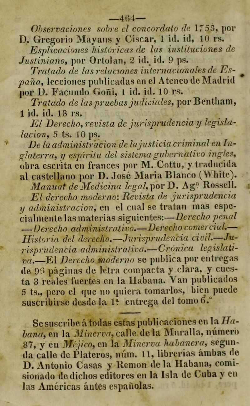 —4t)4— Observaciones sobre cl concordato de IToS, por P. Grcgoi'io Muy ans y Ciscar, 1 id. id, 10 rs. EspJicacioiies históricas de las instituciones de Justiniano, ])or Ortolan, 2 id.^ id. 9 ps. Tratado de las relaciones internacionales de Es- ^ paño, lecciones pnldicadas en el Ateneo de Madrid por ü. Facundo Goñi, l id. id. 10 rs. Tratado de las praehas judiciales, por Bentham, 1 id. id. 18 rs. El Derecho, revista de jurisprudencia y legisla- lucion, 5 ts. 10 ps. De la administración de Injusticia, criinincd en In- glaterra, ?/ espirita del sistema gubernativo ingles, obra escrita en francés por M. Cottii, y traducida al castellano j)or D. José Maria Blanco (\V hite). Manuat de Medicina legal,\iovD. Ag'.' Rossell. El derecho moderno'. Revista de jurisprudencia y administración, en el cual se tratan mas espe- cialmente las materias siguientes:—Derecho penal — Derecho administrativo.—Derecho comercial.— Historia del derecho.—Jurisprudencia civil.—Ju- risprudencia administrativa.—Crónica legislati- va.—El Derecho vnoderno se publica por entregas de 90 páginas de letra compacta y clara, y cues- ta 3 reales fuertes en la Habana. Van ])ublicados 5 ts., pero el que no (pliera tomarlos, bien puede suscribirse desde la 1* entrega del tomo 6.° Se suscribe á todas estas publicaciones en la Ha- bana, en la Minerva, calle de la Muralla, número 87, y en Méjico, en la Minerva habanera, segun- da calle de Plateros, núm. 11, librerías ambas de D. Antonio Casas y llemon de la Habana, comi- sionado de dichos editores en la Isla de Cuba y cu las Amcricas antes españolas.