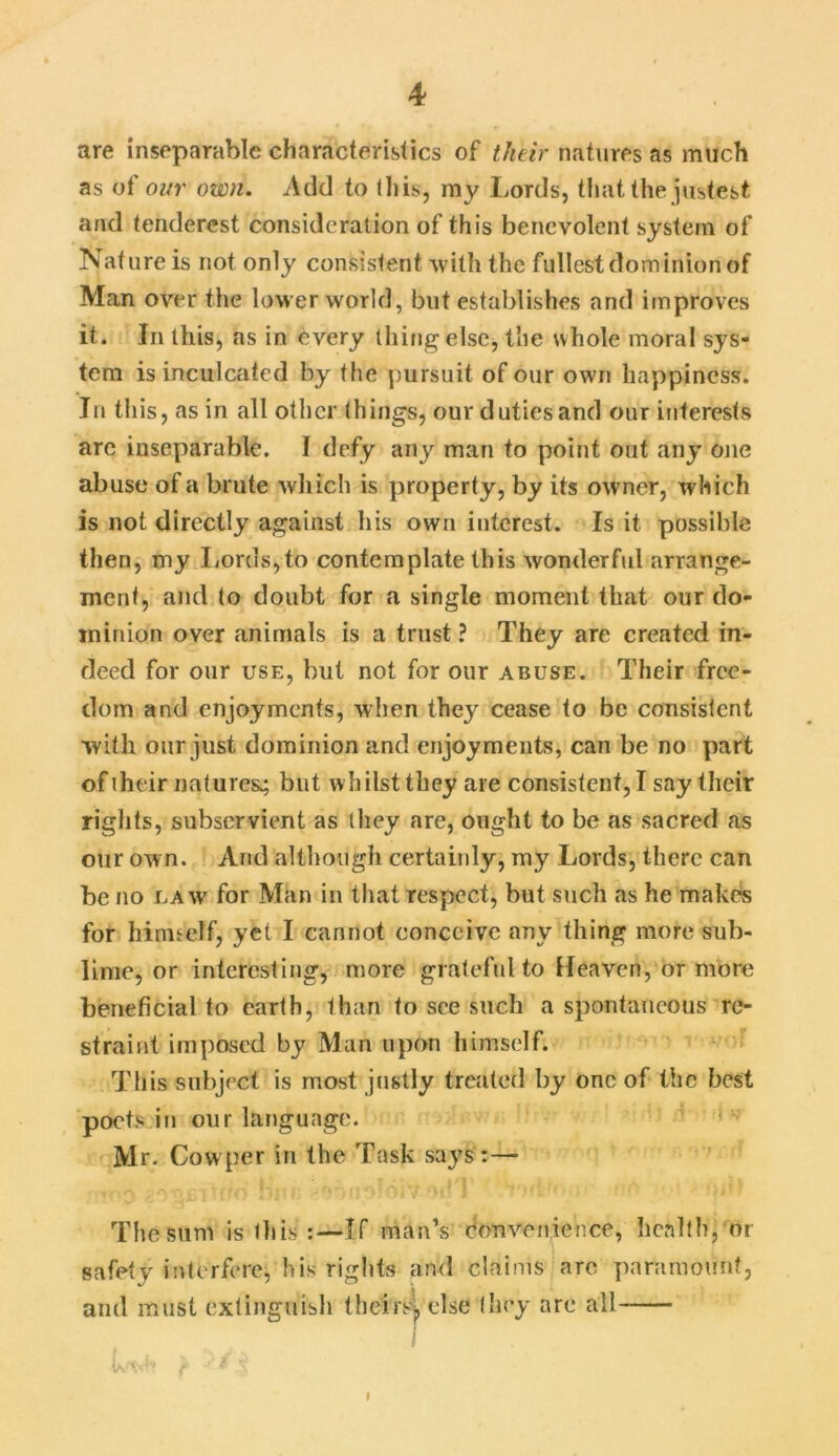 are inseparable characteristics of their natures as much as of our own. Add to (his, my Lords, that the justest and tenderest consideration of this benevolent system of Nature is not only consistent ■with the fullest dominion of Man over the lower world, but establishes and improves it. In this, as in every thing else, the whole moral sys- tem is inculcated by the pursuit of our own happiness. In this, as in all other things, our duties and our interests arc inseparable. I defy any man to point out any one abuse of a brute which is property, by its owner, which is not directly against his own interest. Is it possible then, my Lords,to contemplate this wonderful arrange- ment, and to doubt for a single moment that our do- minion over animals is a trust ? They are created in- deed for our use, but not for our abuse. Their free- dom and enjoyments, when they cease to be consistent with our just dominion and enjoyments, can be no part of iheir natures; but whilst they are consistent, I say their rights, subservient as they are, ought to be as sacred as our own. And although certainly, my Lords, there can be no law for Man in that respect, but such as he makes for himself, yet I cannot conceive any thing more sub- lime, or interesting, more grateful to Heaven, or more beneficial to earth, than to see such a spontaneous re- straint imposed by Man upon himself. This subject is most justly treated by one of the best poets in our language. Mr. Cow per in the Task says:— The sum is this If man’s Convenience, health, or safety interfere, his rights and claims are paramount, and must extinguish theirsj, else they are all I