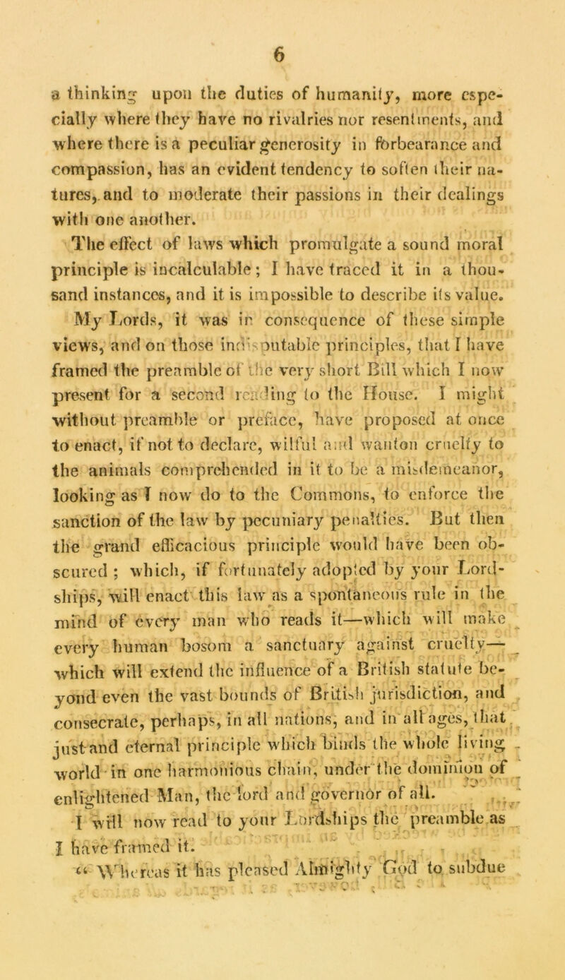 a thinking upon the duties of humanity, more espe- cially where they have no rivalries nor resentments, and where there is a peculiar generosity in forbearance and compassion, has an evident tendency to soften their na- tures, and to moderate their passions in their dealings with one another. The effect of laws which promulgate a sound moral principle is incalculable; I have traced it in a thou- sand instances, and it is impossible to describe its value. My Lords, it was in consequence of these simple views, and on those indisputable principles, that I have framed the preamble of'ihe very short Bill which I now present for a second reading to the House. I might without preamble or preface, have proposed at once to enact, if not to declare, wilful a;ul wanton cruelty to the animals comprehended in it to be a misdemeanor, looking as T now do to the Commons, to enforce the sanction of the law by pecuniary penalties. But then the grand efficacious principle would have been ob- scured ; which, if fortunately adopted by your Lord- ships, will enact this law as a spontaneous rule in the mind of every man who reads it—which will make every human bosom a sanctuary against cruelty— which will extend the influence of a British statute be- yond even the vast bounds of British jurisdiction, and consecrate, perhaps, in all nations, and in all ages, that just and eternal principle which binds (lie whole living world in one harmonious chain, under 'the dominion of enlightened Man, the lord and governor of ail. I will now read to your Lordships the preamble as I have framed it. •: . ’ « “ Whereas it has pleased Almighty God to subdue - TJ,. ' •  VO'/. ; 'C - * • v/