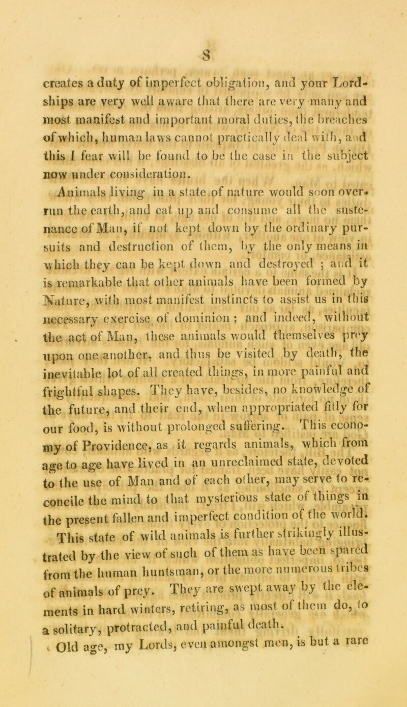 s creates a duty of imperfect obligation, and your Lord- ships are very well aware that there are very many and most manifest and important moral duties, the breaches of which, human laws cannot practically deal with, and this I fear will be found to be the case in the subject now under consideration. Animals living in a state of nature would soon over, run the earth, and cat up and consume all the suste- nance of Man, if not kept down by the ordinary pur- suits and destruction of them, by the only means in which they can be kept down and destroyed ; and it is remarkable that other animals have been formed by Nature, with most manifest instincts to assist us in this necessary exercise of dominion ; and indeed, without the act of Man, these animals would themselves prey upon one another, and thus be visited by death, the inevitable lot of all created things, in more painful and frightful shapes. Tlicv have, besides, no knowledge of the future, and their end, when appropriated fitly for our food, is without prolonged suffering. This econo- my of Providence, as it regards animals, which from age to age have lived in an unreclaimed state, devoted to the use of Man and of each other, may serve to re- concile the mind to that mysterious state of things in the present fallen and imperfect condition of the world. This state of wild animals is further strikingly illus- trated by the view of such of them as have been spaied from the human huntsman, or the more numerous tribes of animals of prey. They are swept away by the ele- ments in hard winters, retiring, as most of them do, to a solitary, protracted, and painful death,