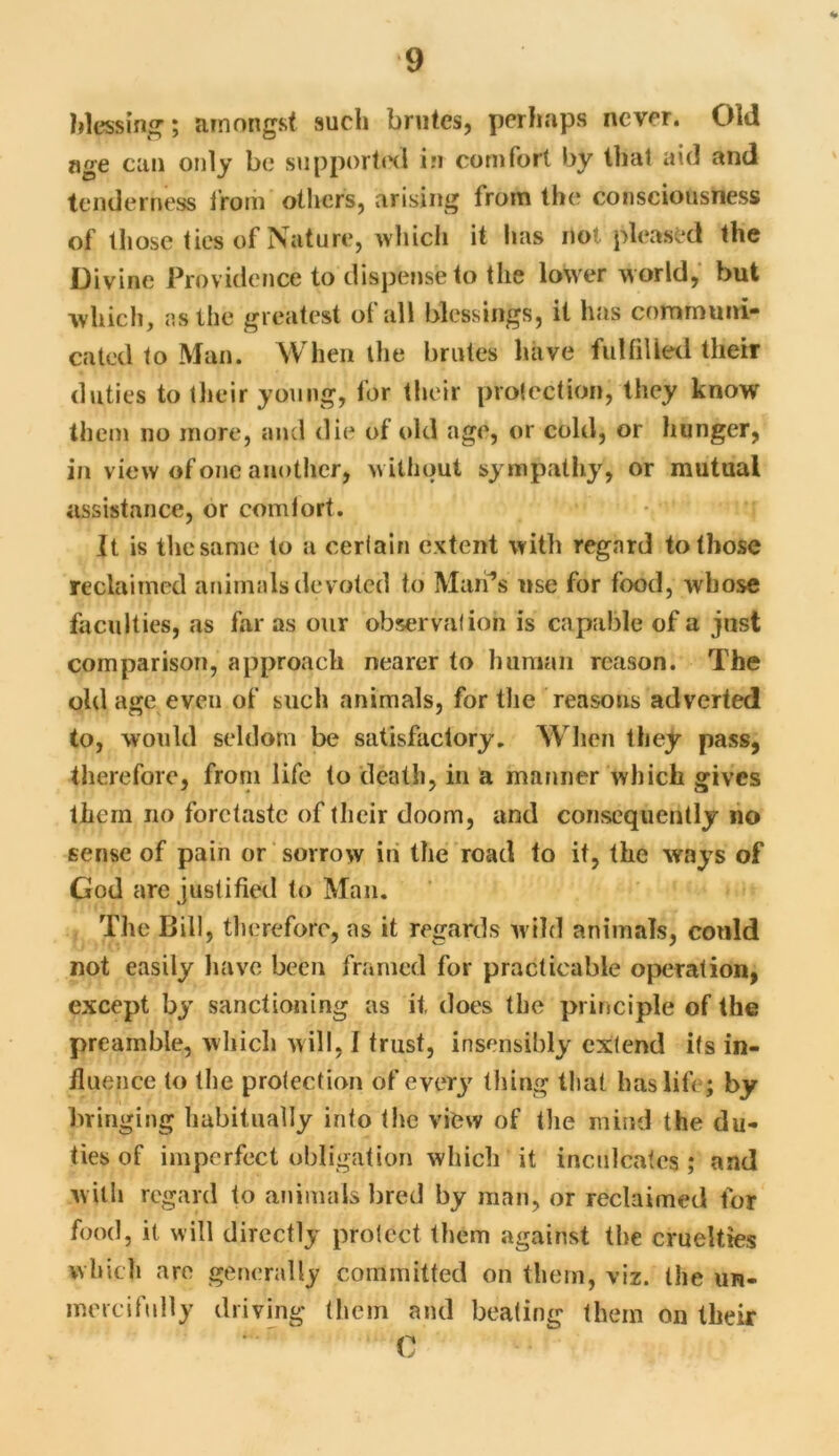 blessing; amongst such brutes, perhaps never. Old age cun only bo supported in comfort by that aid and tenderness from others, arising from the consciousness of those ties of Nature, which it lias no? pleased the Divine Providence to dispense to the lower world, but which, as the greatest of all blessings, it has communi- cated to Man. When the brutes have fulfilled their duties to their young, for their protection, they know them no more, and die of old age, or cold, or hunger, in view of one another, without sympathy, or mutual assistance, or comfort. It is the same to a certain extent with regard to those reclaimed animals devoted to Mari’s use for food, whose faculties, as far as our observation is capable of a just comparison, approach nearer to human reason. The old age even of such animals, for the reasons adverted to, would seldom be satisfactory. When they pass, therefore, from life to death, in a manner which gives them no foretaste of their doom, and consequently no sense of pain or sorrow in the road to it, the ways of God arc justified to Man. The Bill, therefore, as it regards wild animals, could not easily have been framed for practicable operation, except by sanctioning as if, does the principle of the preamble, which will, I trust, insensibly extend its in- fluence to the protection of every thing that has life; by bringing habitually into the view of the mind the du- ties of imperfect obligation which it inculcates; and with regard to animals bred by man, or reclaimed for food, it will directly protect them against the cruelties which are generally committed on them, viz. the un- mercifully driving them and beating them on their C