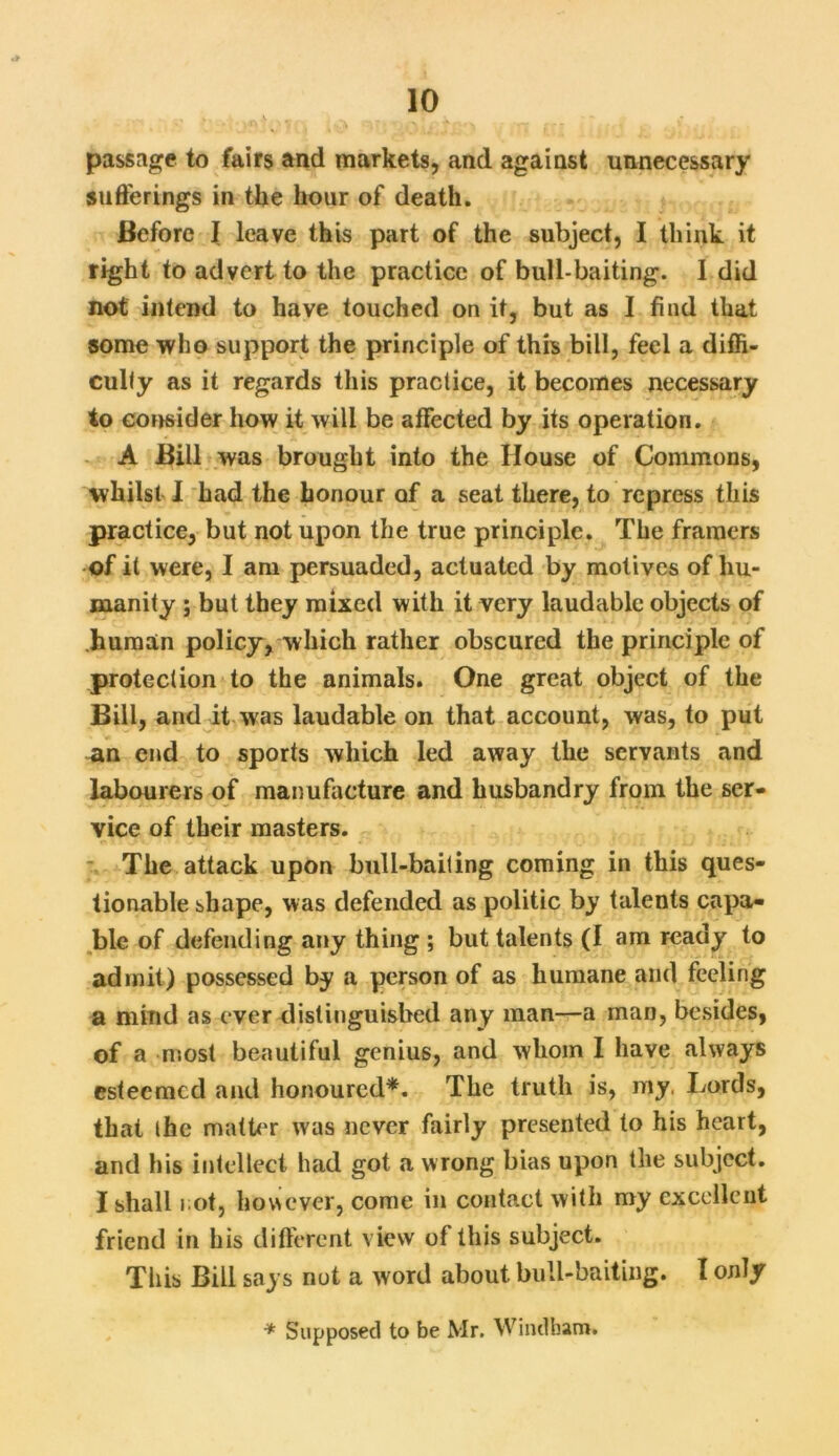 passage to fairs and markets, and against unnecessary sufferings in the hour of death. Before I leave this part of the subject, I think it right to advert to the practice of bull-baiting. 1 did not intend to have touched on it, but as I find that some who support the principle of this bill, feel a diffi- culty as it regards this practice, it becomes necessary to consider how it will be affected by its operation. A Bill was brought into the House of Commons, whilst I had the honour of a seat there, to repress this practice, but not upon the true principle. The framers of it were, I am persuaded, actuated by motives of hu- manity ; but they mixed with it very laudable objects of human policy, which rather obscured the principle of protection to the animals. One great object of the Bill, and it was laudable on that account, was, to put an end to sports which led away the servants and labourers of manufacture and husbandry from the ser- vice of their masters. The attack upon bull-bailing coming in this ques- tionable shape, was defended as politic by talents capa- ble of defending any thing ; but talents (I am ready to admit) possessed by a person of as humane and feeling a mind as ever distinguished any man—a man, besides, of a most beautiful genius, and whom I have always esteemed and honoured*. The truth is, my. Lords, that ihe matter was never fairly presented to his heart, and his intellect had got a wrong bias upon the subject. I shall rot, however, come in contact with my excellent friend in his different view of this subject. This Bill says nut a word about bull-baiting. I only * Supposed to be Mr. Windham.