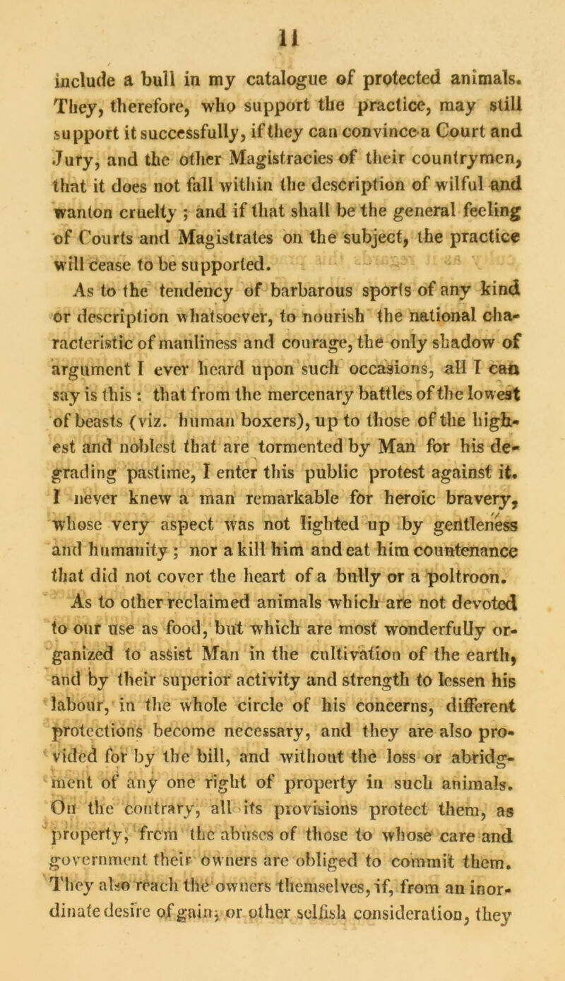 include a bull in my catalogue of protected animals. They, therefore, who support the practice, may still support it successfully, if they can convincea Court and Jury, and the other Magistracies of their countrymen, that it does not fall within the description of wilful and wanton cruelty ; and if that shall be the general feeling of Courts and Magistrates on the subject, the practice will cease to be supported. As to the tendency of barbarous sporis of any kind or description whatsoever, to nourish the national cha- racteristic of manliness and courage, the only shadow of argument 1 ever heard upon such occasions, all I can say is this: that from the mercenary battles of the lowest of beasts (viz. human boxers), up to those of the high- est and noblest that are tormented by Man for his de- grading pastime, I enter this public protest against it. I never knew a man remarkable for heroic bravery, whose very aspect was not lighted up by gentleness and humanity ; nor a kilt him and eat him countenance that did not cover the heart of a bully or a poltroon. As to other reclaimed animals which are not devoted to our use as food, but which are most wonderfully or- ganized to assist Man in the cultivation of the earth, and by their superior activity and strength to lessen his labour, in the whole circle of his concerns, different protections become necessary, and they are also pro- vided for by the bill, and without the loss or abridg- ment of any one right of property in such animals. On the contrary, all its provisions protect them, as property; frCrii the abuses of those to whose care and government their owners are obliged to commit them. They ah© reach the owners themselves, if, from an inor- dinate desire of gain, or other selfish consideration, they